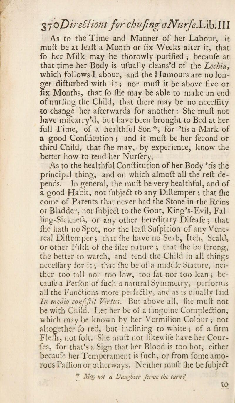 As to the Time and Manner of her Labour, it muft be at lead a Month or fix Weeks after it, that fo her Milk may be thorowly purified ; becaufe at that time her Body is ufually cleans’d of the Lochia, which follows Labour, and the Humours are no lon¬ ger difturbed with it; nor muft it be above five or fix Months, that fo fhe may be able to make an end of nurfing the Child, that there may be no neceffity to change her afterwards for another: She muft not have mifcarry’d, but have been brought to Bed at her full Time, of a healthful Son *, for ’tis a Mark of a good Conftitution ; and it muft be her fecond or third Child, that fhe may, by experience, know the better how to tend her Nurfery. As to the healthful Conftitution of her Body ’tis the principal thing, and on which almoft all the reft de¬ pends. In general, floe muft be very healthful, and of a good Habit, not fubjedt tt> any Diftemper ; that fhe come of Parents that never had the Stone in the Reins or Bladder, nor fubjedl to the Gout, King’s-Evil, Fal- ling-Sicknefs, or any other hereditary Difeafe *, that fhe hath no Spot, nor the leaftSufpicion of any Vene¬ real Diftemper; that (lie have no Scab, Itch, Scald, or other Filch of the like nature ; that Ike be ftrong, the better to watch, and tend the Child in all things neceffary for it; that flic be of a middle Stature, nei¬ ther too till nor too low, too fat nor too lean ; be¬ caufe a Perfon of fuch a natural Symmetry, performs all the Functions more perfe&ly, and as is ufually faid In medio confiftit Virtus. But above all, Hie muft not be with Child. Let her be of a fanguine Completion, which may be known by her Vermilion Colour; not altogether fo red, but inclining to white ; of a firm Flefh, not foft. She muft not likewife have her Cour- fes, for that’s a Sign that her Blood is too hot, either becaufe her Temperament is fuch, or from fome amo¬ rous Paffion or otherways. Neither muft fhe be fubjedl * May not a Daughter fer<ve the turn? to