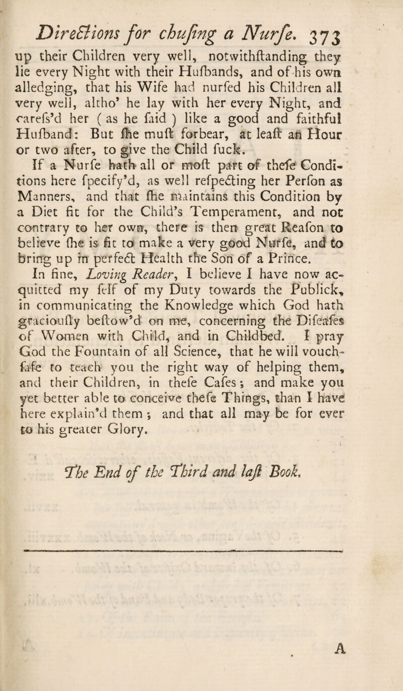 DireSt ions for chuftng a Nurfe. 373 up their Children very well, notvvithftanding they lie every Night with their Hufbands, and of his own alledging, that his Wife had nurfed his Children all very well, altho* he lay with her every Night, and carefs’d her ( as he faid ) like a good and faithful Hufband: But fhe muft forbear, at leaft an Hour or two after, to give the Child fuck. If a Nurfe hath all or molt part of thefe Condi¬ tions here fpecify’d, as well refpeddng her Perfon as Manners, and that fhe maintains this Condition by a Diet fit for the Child’s Temperament, and not contrary to her own, there is then great Reafon to believe fhe is fit to make a very good Nurfe, and to bring up rn per fed: Health the Son of a Prince. In fine. Loving Reader, I believe I have now ac¬ quitted my felf of my Duty towards the Publick, in communicating the Knowledge which God hath gracioufly beflow’d on me, concerning the Difeafes of Women with Child, and in Childbed. I pray God the Fountain of all Science, that he will vouch- fafe to teach you the right way of helping them, and their Children, in thefe Cafes •, and make you yet better able to conceive thefe Things, than I have here explain’d them ; and that all may be for ever to his greater Glory. t ’ The End of the Third and lajl Booh A