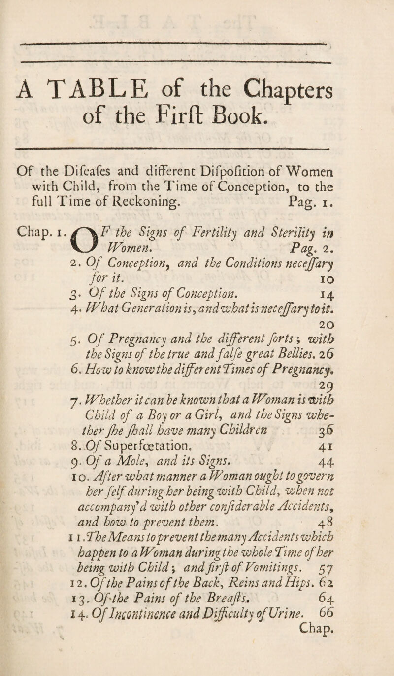 A TABLE of the Chapters of the Fir ft Book. Of the Difeafes and different Difpofition of Women with Child, from the Time of Conception, to the full Time of Reckoning. Pag. x. Chap. i./'XF the Signs of Fertility and Sterility in V-x Women. Pag. 2. 2. Of Conception, and the Conditions neceffary for it. IO 3. Of the Signs of Conception. 14 4. What Generation is, and what is neceffary to it. 20 5. Of Pregnancy and the different forts ; with the Signs of the true and falfe great Bellies. 26 6. How to know the different Times of Pregnancy. 29 7. Whether it can he known that a Woman is with Child of a Boy or a Girl, and the Signs whe¬ ther jhe Jhall have many Children 36 8. Of Superfcetation. 41 9 .Of a Mole, and its Signs. 44 1 o. After what manner a Woman ought to govern her felf during her being with Child, when not accompany d with other confiderahle Accidents, and how to prevent them. 48 11. The Means to prevent the many Accidents which happen to aWo?nan during the whole Time of her being with Child; and fir ft of Vomitings. 57 12 .Of the Pains of the Back, Reins and Hips. 6 2 13. Off the Pains off the Breafts. 64 140 Of Incontinence and Difficulty of Urine. 66 Chap.