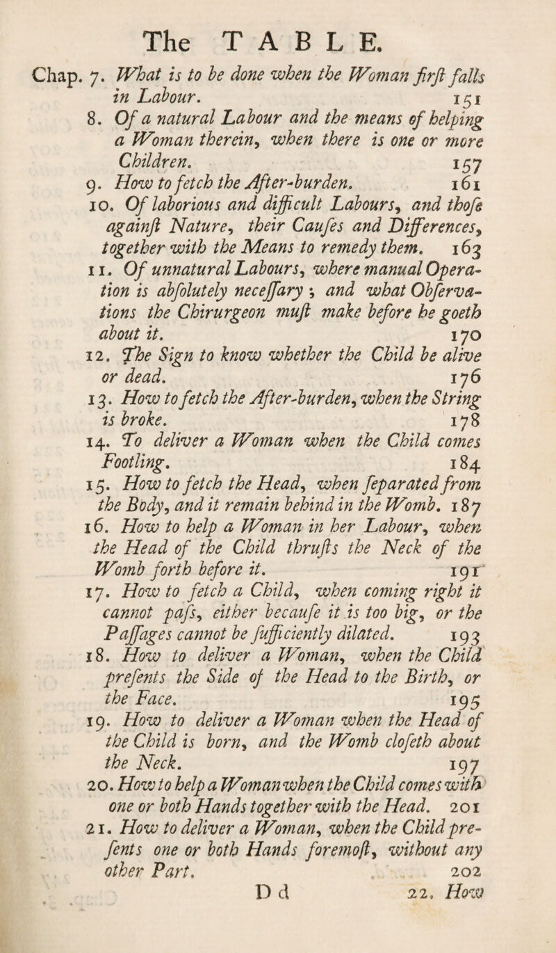 Chap. 7. What is to he done when the Woman firft falls in Labour. 151 8. Of a natural Labour and the means of helping a Woman therein, when there is one or more Children. 9. How to fetch the After-burden. 157 161 10. Of laborious and difficult Labours, and thofe againfi Nature, their Caufes and Differences, together with the Means to remedy the7n. x 63 11. Of unnatural Labours, where manual Opera¬ tion is abfolutely neceffary ; and what Obferva- tions the Chirurgeon muff make before he goeth about it. x 70 12. 7'he Sign to know whether the Child be alive or dead. 176 13. How to fetch the After-burden, when the String is broke. 178 14. To deliver a Woman when the Child comes Footling. x 84 15. How to fetch the Head) when feparated from the Body, and it remain behind in the Womb. 187 16. How to help a Woman in her Labour, when the Head of the Child thrufts the Neck of the Womb forth before it. 191:' 17. How to fetch a Child, when coming right it cannot pafs, either becaufe it is too big, or the Paffages cannot be fufficiently dilated. 193 18. How to deliver a Woman, when the Child prefents the Side of the Head to the Births or the Face. 195 19. How to deliver a Woman when the Head of the Child is born, and the Womb clofeth about the Neck. 197 20. How to help a Woman when the Child comes with one or both Hands together with the Head. 201 21. How to deliver a Woman, when the Child pre¬ fents one or both Hands foremojl, without any other Part, 202 22. How D d