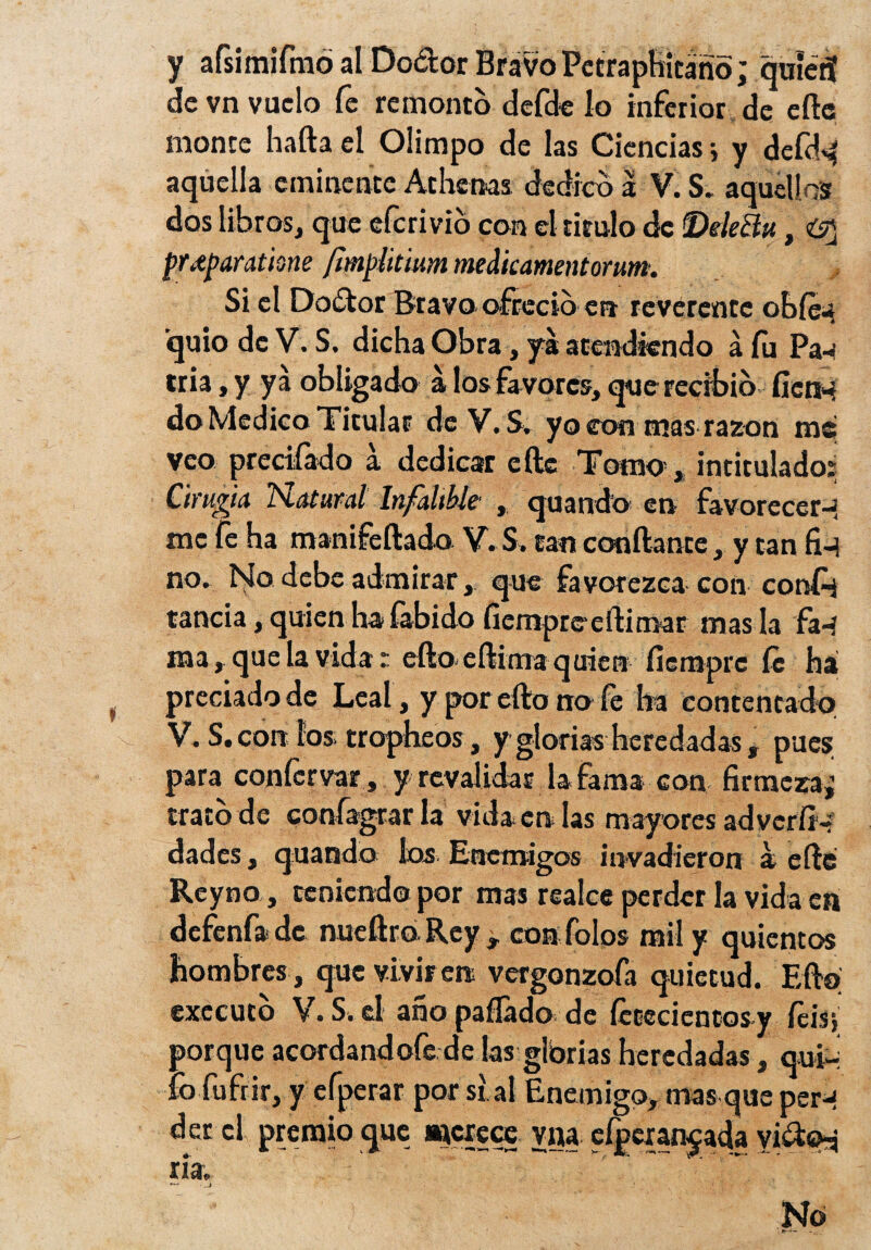 y afsimifmó al Do&or Bravo Petraphicáño; quienf de vn vuelo fe remonto defde lo inferior de eíle monte hafta el Olimpo de las Ciencias} y defd^ aquella eminente Athenas dedico a V. S. aquellos dos libros, que eferivio con el titulo de Delecta, pr,tparathne /¡mpütium medicamentorum. Si el Do&or Bravo ofreció en reverente obfeu quio de V. S, dicha Obra, ya atendiendo á fu Pa^ tria, y ya obligado á los favores, querecibib fien* do Medico Titular de V.S. yo con mas razón rae veo prectfado a. dedicar eftc Tomo5, intitulado: Cirugía h-atural Infalible , quando en favorecer-i me fe ha manifeílado V. S. tan confiante, y tan fi-í no. No debe admirar, que favorezca con cortil rancia, quien ha íabido fiempreeilimar mas la fa-í raa, que la vida: eílo eflima quien íiemprc fe há preciado de Leal, y por ello no fe ha contentado V.S . con ios tropheos, y glorias heredadas, pues para conícrvar, y revalidas la fama con firmeza,’ trato de coníagrar la vida en las mayores adverfi-; dades, quando los. Enemigos invadieron a eíle Reyno , teniendo por mas realce perder la vida en defenf* de nueflro Rey , con folos mil y quientos hombres, que vivir en vergonzofa quietud. Eílo executo V.S.el añopafíadode íececientosy íéis} porque acordandofe de las glbrias heredadas , qui¬ lo fufrir, y efperar por si al Enemigo, mas que per-í der el premio que axcrece yna efpexan^ada vi&o-á ría. ~ No