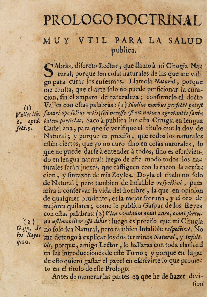 PROLOGO DOCTRINAL (Ó „ Itba 6. epid. fifí. y. '(*)' Gafp. de los Reyes 2«20. MUY VTIL PARA LA SALUP publica. S Abras, diícreto Le£lor, que llamo a mi Cirugía Na-í tura!, porque fon cofas naturales de las que me val¬ go para curar los enfermos. Llamóla Natural, porque me confia, que el arte folo no puede perficionar la cura¬ ción, fin el amparo de naturaleza; confírmelo el dofto Valles con eftas palabras: (i) Nullus morkusperfílepotejl femar i opefolius artis\fed necejfe ejl vt natura agrotantis fania, tatem perficiat. Saco a publica luz efta Cirugía en lengua Caftellana, para que fe verifique el titulo que la doy de Natural; y porque es precifo, que todos los naturales eftén ciertos, que yo no curo fino en cofas naturales, lo que no puede darfe á entender a todos, fino es eferivien-; do en lengua natural: luego de eñe modo todos los na-: turales feran juezes, que cáftiguen con la razón la acufa-: cion, y finrazon de mis Zoylos. Doyla el titulo no folo de Natural, pero también de Infalible refpeBive, pues mira a confervar la vida del hombre , la que en opinión de qualquier prudente, es la mejor fortuna , y el oro de mejores quilates •, como lo publica Gafipar de los Reyes con eftas palabras: (2) Vita bominwn omni auro, omni fortu¬ na (sflimabilior ejfe debet: luego es’precifo que mi Cirugía no folo fea Natural, pero también Infalible refpeBive, No me detengo a explicar los dos términos Natural, y Infali¬ ble, porque, amigo Leítor , lo hallaras con toda claridad en las introducciones de efte Tómo ; y porque en lugar de efto quiero gaftar el papel en eferivirte lo que pro me-: to en el titulo de efte Prologó: Antes de numerar las partes eij que he de hazer di vi-: fion