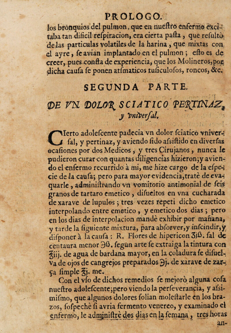 los bronquios del pulmón, que en nuefiro enfermo exci-’ taba tan difícil refpiracion, era cierta palla, que refulto 'délas partículas volátiles de la harina > que mixtas con el ay re, fe avian implantado en el pulmón ; ello es de creer, pues .confia de experiencia, que los Molineros, poc dicha eaufa fe ponen atfmaticos tuficulofos, roncos, &c. SEGUNDA PARTE. ®E VU toO’U)% SCI ATICO y Twfoerfal. Cierto adolefeente padecia vn dolor fciaticó vniver-: fal, y pertinaz, y aviendo fido afsifiido en diverfas ocaíiones por des Médicos, y tres Cirujanos , nunca le pudieron curar con quantas diligencias hizieronjy avien-; do el enfermo recurrido a mi, me hizecargo de la efpc-i cié de la eaufa; pero para mayor evidencia,traté de eva-; quarle, adminifirando vn vomitorio antimonial de feis granos de tártaro emético , difueltos en vna cucharada dexarave de lúpulos ; tres vezes repetí dicho emético interpolando entre emético, y emético dos dias; pero en los dias de interpolación mandé exhibir por mañana, y tarde la figuiente mixtura, para abforver,y infcindir,y. tlifponer a lacaufa : R. Flores de hipericon3jb. fal de centaura menor 90. fegun arte fe extraiga la tintura coa güj. de agua de bardana mayor, en la coladura fe difuel- va de ojos de cangrejos preparados 9j. de xarave de zar-i fa limpie §j. me. Con el vio de dichos remedios fe mejoró alguna cofa nueítro adolefeente ;pero viendo la perfeverancia, y afsi- mifmo, que algunos dolores folian moleítarle en los bra¬ zos, fofpeché ít avria fermento venereo, y examinado el enfermo, le adngniftre dos dias en, la femana, tres horas