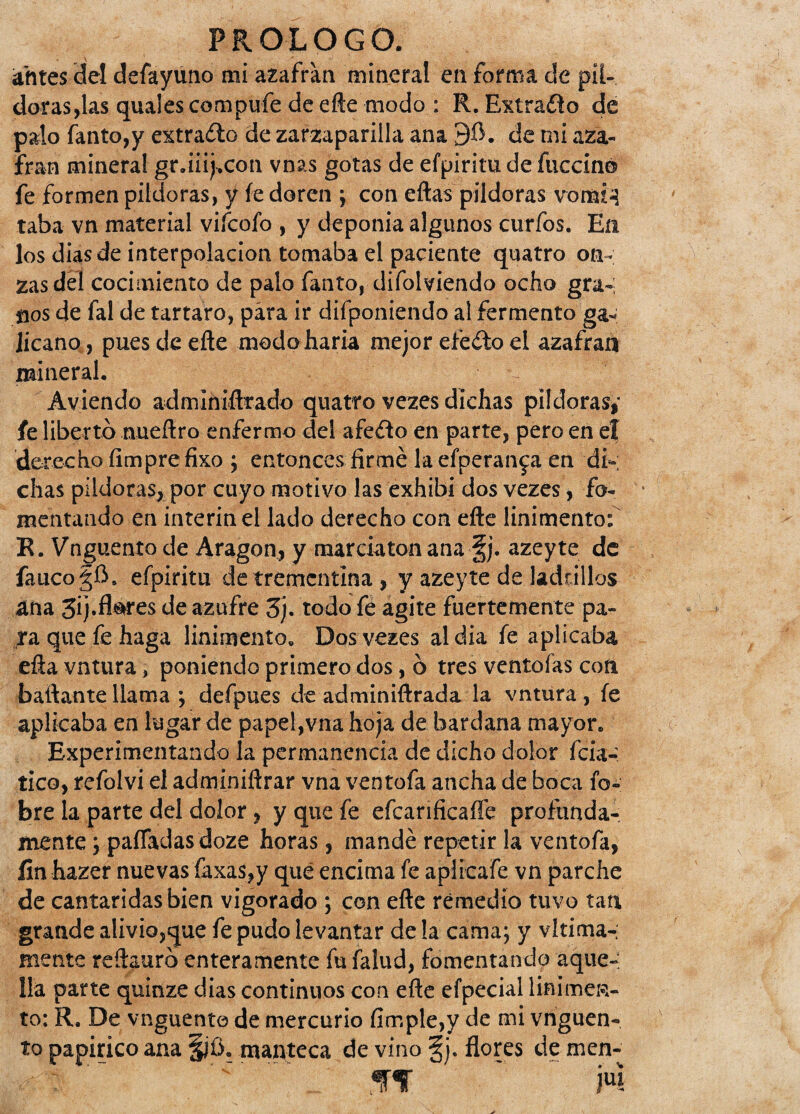 antes del defayuno mi azafran mineral en forma de píl¬ doras,las quales compufe de efte modo : R. Extraño de palo fanto,y extraño de zarzaparilla ana 9$. de mi aza¬ fran mineral gr.iiij.con vnas gotas de efpiritu de fuccin© fe formen pildoras, y íe doren ; con ellas pildoras vomi^l taba vn material vifcofo , y deponía algunos curios. En los dias de interpolación tomaba el paciente quatro on¬ zas del cocimiento de palo fanto, difolviendo ocho gra¬ nos de fal de tártaro, para ir difponiendo al fermento ga¬ licano pues de elle modo haría mejor eieño el azafran mineral. Aviendo adminiílrado quatro vezes dichas pildoras» fe liberto nueílro enfermo del afeélo en parte, pero en el derecho íimpre fixo ; entonces firmé la efperan^a en di-; chas pildoras? por cuyo motivo las exhibí dos vezes, fo¬ mentando en ínterin el lado derecho con eíte linimento: R. Vnguento de Aragón, y marciaton ana §j. azeyte de faucogíi. efpiritu de trementina , y azeyte de ladrillos ana 3i)«fl^es de azufre 3). todo fe agite fuertemente pa¬ ra que fe haga linimento. Dos vezes aldia fe aplicaba eíia vntura, poniendo primero dos, ó tres ventoías con bailante llama ; defpues de adminiílrada la vntura , íe aplicaba en lugar de papel,vna hoja de bardana mayor. Experimentando la permanencia de dicho dolor (ciá¬ tico, refolvi el adminiílrar vna ventofa ancha de boca fo~ bre la parte del dolor, y que fe efcanficaffe profunda¬ mente ; paíTadasdoze horas, mandé repetir la ventofa, fin hazer nuevas faxas,y qué encima fe aplicafe vn parche de cantáridas bien vigorado ; con elle remedio tuvo tan grande alivio,que fe pudo levantar de la cama; y vltima-; mente reítauró enteramente fu falud, fomentando aque¬ lla parte quinze dias continuos con eñe efpecial linimen¬ to: R. De vnguento de mercurio limpie,y de mi vnguen¬ to papirico ana §jü. manteca de vino §j. flores de men- ~ ~. íf ' m