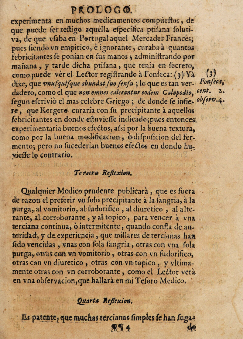 cxpcrimeütá en muchos medicamentos compúeftos} de que puede fer teftig© aquella efpecifíca ptiíana foluti- va, deque vfabaen Portugal aquel Mercader Francés; pues íiendo vn empírico, é ignorante, curaba á cuantos febricitantes fe ponían en fus manos f adminiftrando por mañana, y tarde dicha ptifana, que tenia en fecreto, coma-puede ver el Leftor regiflrando a Foníeca: (3) Ya (3) tHxe, que vnufquifqae abundatfuofenfu j lo que es tan ver- Tonfeca$ ciad ero, como el que nm emnes caiceantur eodem Cahpodio, cent- *• fegun efcrivió el mas celebre Griego ; de donde fe infie- re, que Kergero curaría con fu precipitante a aquellos febricitantes en donde eftuvieíTe indicadojpues entonces experimentaría buenos efeítos, afsi por la buena textura, como por la buena modificación, bdifpoficion del fer¬ mento; pero no fucederian buenos efeítos en dondo hu- vkflfe lo contrario. k. Te reera 'Reflexión, QualquierMedico prudente publicará, que es fuera - de razón el preferir vn fofo precipitante á lafangria, a la purga, al vomitorio, al fudorifico , al diurético , al alte¬ rante, al corroborante , y al topico, para vencer a vna terciana continua, ó intermitente, quando confia de au¬ toridad, y de experiencia, que millares de tercianas haa fido vencidas , vnas con fola fangria, otras con vna fola purga, otras con vn vomitorio, otras con vn fudorifico, otras con vn diurético , otras con vn topico , y vltima- mente otras con vn corroborante, como el Leífcor vera en vna obfervacion,que hallará en mi Teforo Medico. ' Quarta Reflexión, Ei patente, que muchas tercianas íimples fe han fuga-2