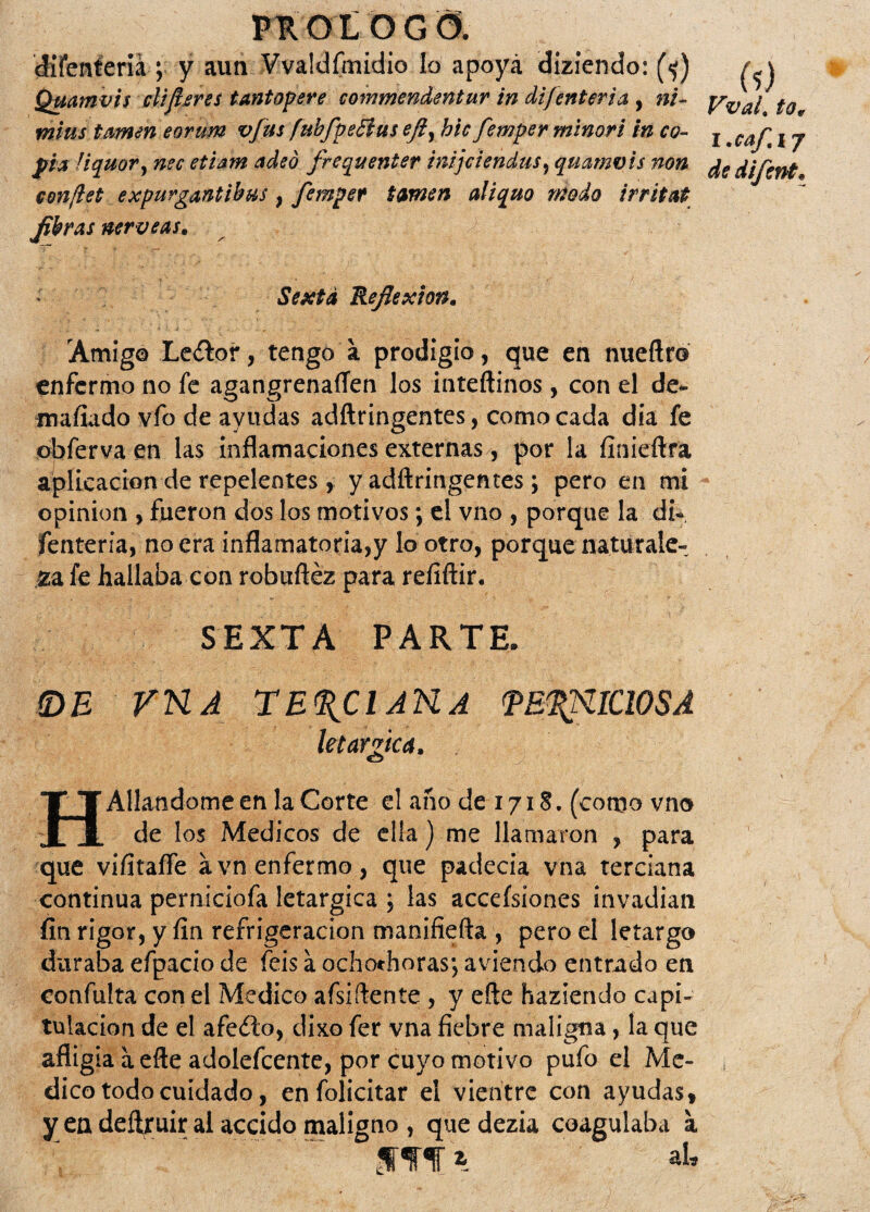 cJifenteriá ; y aun Vvaldfmidio lo apoya diziendo: (<j) Quamvis difieres tantopere commenáentur in dijenteria , ni- mius tornen eorum vfus fubfpeBus eft, hic femper minori in co¬ pia fiquor} nec etiam adeó frcquenter imjciendus, quamvis non conflet expurgantibus, fempet túrnen aliquo modo irritat fibras nérveas. (?) VvaL tov l.caf.yj de difent• Sexta Reflexión* Amigo Le&or, tengo a prodigio, que en nueftr© enfermo no fe agangrenaren los inteftinos , con el de¬ nudado vfo de ayudas adftringentes, comocada día fe obferva en las inflamaciones externas, por la fínieftfa aplicación de repelentes, y adftringentes; pero en mi opinión , fueron dos los motivos; el vno , porque la di- fenteria, no era inflamatoria,y lo otro, porque naturale¬ za fe hallaba con robuftéz para reíiftir. SEXTA PARTE. (DE FUA TERCIARA TB^UICIOSA letárgica. HAliándome en la Corte el año de 171S. (como vno de los Médicos de ella) me llamaron , para que vifítafíe a vn enfermo , que padecía vna terciana continua perniciofa letárgica ; las accefsiones invadían fin rigor, y fin refrigeración manifiefta , pero el letargo duraba efpacio de feis a ochochoras; aviendo entrado en confuirá con el Medico afsiftente , y eñe Haziendo capi¬ tulación de el afeito, dixo fer vna fiebre maligna, la que afligía a efte adolefeente, por cuyo motivo pufo el Me¬ dico todo cuidado, enfolicitar el vientre con ayudas, y eadeftruir al accido maligno , quedezia coagulaba a fm* al.