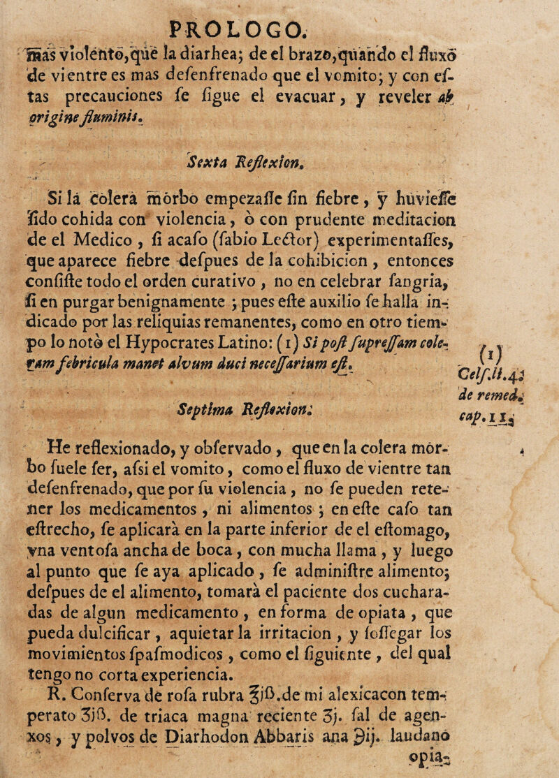 üás violénte,qué la diarhea; de el brazo,qúando el fluxói 'de vientre es mas defenfrenado que el vomito; y con ci¬ tas precauciones fe ligue el evacuar, y reveler ah origineflttminis. Sexta Reflexión. ' * | - Sí lá Colera morbo empezafle fin fiebre, y hüvieífe íido cohida con violencia, ó con prudente meditación de el Medico , li acafo (fabio Le£lor) experinientaífes, que aparece fiebre defpues de la cohibición , entonces confifte todo el orden curativo , no en celebrar fangria, íi en purgar benignamente } pues eíle auxilio fe halla in¬ dicado por las reliquias remanentes, como en otro tiem¬ po lo noto el Hypocrates Latino: (i) Sipoft fuprejfmcok* ram febrícula manet alvurn duci necejf&rinm efl. Séptima Reflexión: He reflexionado, y obfervado, que en la colera mor¬ bo fuele fer, afsi el vomito, como el fluxo de vientre tan defenfrenado, que por fu violencia , no fe pueden rete¬ ner los medicamentos, ni alimentos ; en eíle cafo tan eílrecho, fe aplicara en la parte inferior de el eílomago, yna ventofa ancha de boca, con mucha llama , y luego al punto que fe aya aplicado , fe adminiflre alimento} defpues de el alimento, tomará el paciente dos cuchara¬ das de algún medicamento , en forma de opiata , que pueda dulcificar , aquietar la irritación , y íoflegar los movimientos fpafmodicos, como el figuiente , del qual tengo no corta experiencia. R. Conferva dé rofa rubra §)A.de mi alexícacon tem-; perato 3j0. de triaca magna reciente 3j. fal de agen- xo$, y polvos de Diarhodon Abbaris ana ¿)ij. láudano . (0 ceif.u.^ de remedj -4 eaí>-Lli