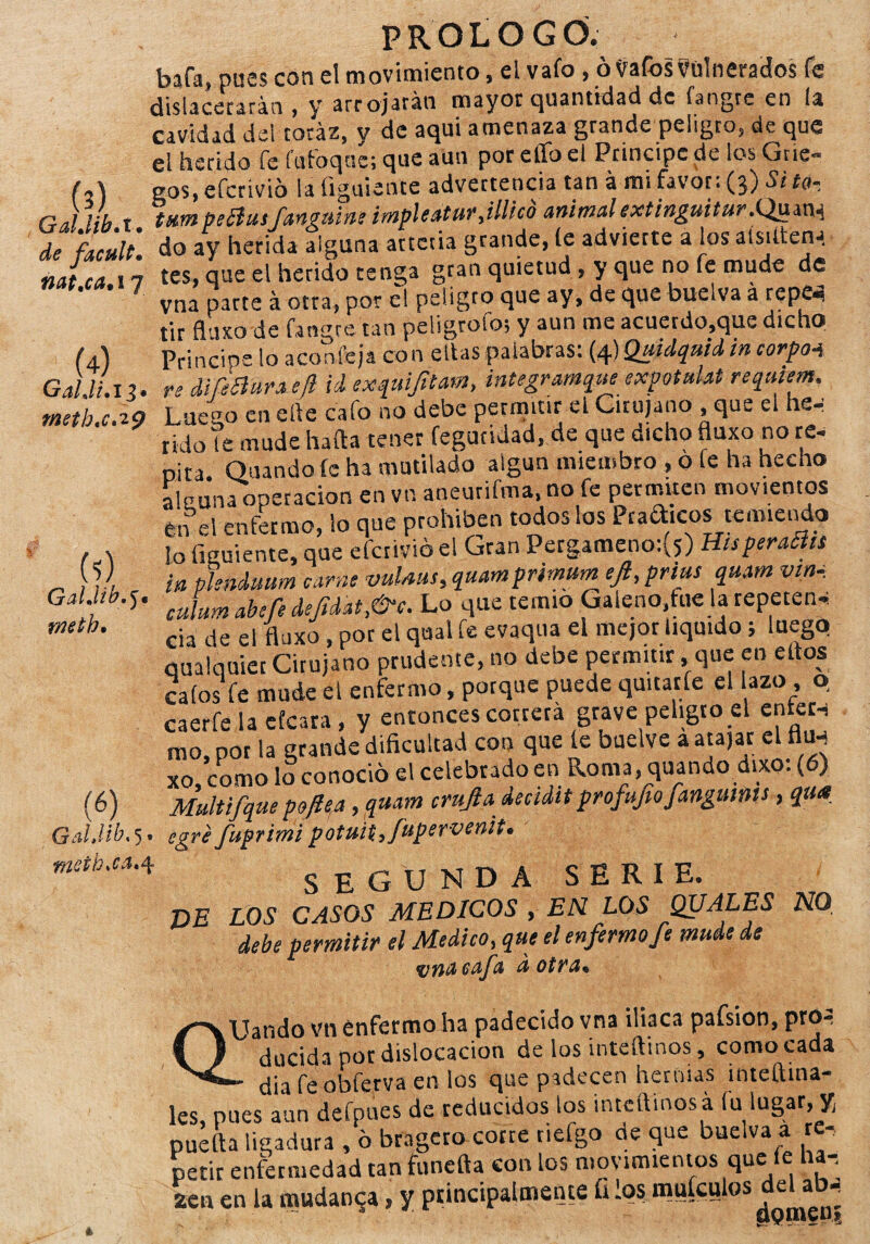 (?) GalJibA. de facult• nat.ca.i y (4) Gal di a meth,cA9 « GalJib, j i mth. (í> GaUib. 5. meth.ca, 4 PROLOGÓ. bafa, pues con el movimiento, el vafo, ó tfafbs Vulnerados fe dislacerarán , y arrojarán mayor quantidad de fangre en la cavidad del toráz, y de aqui amenaza grande peligro, de que el herido fe fufoqas; que aun por elfo el Principe de los Grie¬ gos, efcrivio la figuienre advertencia tan á mi favor: (3) Si ta¬ túan peóhtifangtúne impleaturjllico animalextinguiíur.Qum^ do ay herida alguna arteria grande, le advierte a los aísitten* tes, que el herido tenga gran quietud , y que no fe mude de vna parte á otra, por el peligro que ay, de que buelva á repe^ tir fluxo de fangre tan peligrólo; y aun me acuerdo,que dicho Principe lo aconfeja con ellas palabras: (4) Quidquid in corpa4 re di fe fiar a etl id exquifitam, integramque exptulat réquiem. Luen0 en elle cafo no debe permitir el Cirujano , que el he-: rido Te mude hada tener feguridad, de que dicho fluxo no re* pita Guando le ha mutilado algún miembro , o fe ha hecho aleuna operación en vn aneurifma, no fe permiten movientes én el enfermo, lo qne prohíben todos los Praaicos temiendo lo figuiente, que efcrivio el Gran Pergameno:(5) HisperaSlts in phnduum carne vulms,quamprimum ejl,prius quam vin, culum abefe dejidat,&c. Lo que temió Galeno,fue la repeten* cia de el fluxo , por el qual fe evaqua el mejor liquido; luego qualquiet Cirujano prudente, no debe permitir .que en ellos calos fe mude el enfermo, porque puede quitarle el azo , o caerfe la efeara , y entonces correrá grave peligro el enter* ra0, por la grande dificultad con que le buelve a atajar el fltw xo, como lo conoció el celebrado en Roma, quando dixo: (6) Multifque poflea, quam crujía decidaprofufofangums, qtt* egre fuprimipotuitfupervenit. SEGUNDA SERIE. T)E LOS CASOS MEDICOS , EN LOS QUALES NO. debe permitir el Medico, que el enfermo fe mude de %jnacafa d otra* QUando vn enfermo ha padecido vna iliaca pafsion, pró-3 ducida por dislocación de los inteftinos , comocada - diafeobferva en los que padecen hernias inteftina- les, pues aun defpnes de reducidos los intctVmos á fu lugar, * pueda ligadura , ó bragero corte tiefgo de que buelva a re¬ petir enfermedad tan funefta con los movimientos que¡le ha-, 2en en la mudanza, y principalmente ís los muíanlos ^ •