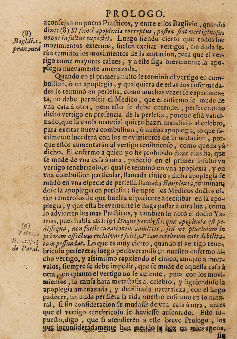 áconfejan no pocos Pra&icos,, y entre ellos Baglivio, quandó >gv dize: (8) Si femel apoplexia correptus, pojlea fiat vcrtlginofm BaeUi.i' novos ¡nfaltiis expeflet. Luego fiendo cierto que toáoslos prax.med n?ovimientos externos, fue ten excitar vértigos, fin duda fe- r 9 rán temidos los movimientos de la mutación, para que el vér¬ tigo tome mayores ralzes , yáeftefiga brevemente la apo^ plegia nuevamente amenazada. Quando en el primer infulto fe terminó el vértigo en com- Jbulfion, ó en apoplegia , y qualquiera de ellas dos enfermeda¬ des fe terminó en perleíia, como muchas vezes íe experimen^ . ta, no debe permitir el Medico, que el enfermo íe mude de yna cafa á otra , pero eíto fe debe entender, perfeverando Idicho vértigo en prefencia de la perleíia , porque eftá vatici¬ nado,que la cada material quiere hazer maaaftafis al celebro, para excitar nuevacombulfion , ó nueba apoplegia, loque fá¬ cilmente íucederá con los movimientos de la mutación , por* queeftos aumentarán ai vértigo tenibricofo, como queda ya dicho. El enfermo á quien yo he prohibido doze dias ha, que fe mude de vna cafa á otra , padeció en el primer infulto vn yertigo tenebricoío,el quai fe terminó en vna apoplexia , y en yna combulfion particular, llamada cínico $ dicha apoplegia fe mudó en vnaefpeciede perleüaJIamadafeip/^/^terminana doíe la apoplegia en pedefia; fiempre los Médicos dodos efc tan temeroíos de que buelva el paciente áreciribar en la apo-; plegia , y que efta brevemente le haga pallar á otra luz , como do advierten los mas Pra¿ticos, y también lo notó el do£to Ya-, trias, pues habla afsi; (9) Itaqueparalyfis, qua apoplexia eftpe- dijjequa, non facile curationem admitíit, ~fed vt plurimum m '; priorem affeóium recidivarefolei^O3 iam cerebrum ante debilita^ tumpejjuudat. Lo que es muy cierto, quando el vértigo tene^ de Paral. brjcofo perfevera; luego perfeverandó en nueftro enfermo dk cho vértigo, y afsimifmo repitiendo el cínico, aunque á ínter* valos, üempre fe debe impedir, que fe mude de aquella cafa k otra, en quatito el vértigo tío fe arríente, pues con los movi¬ mientos , la caufa hará metaftaíis al celebro, y íiguiendofe la apoplegia amenazada , y debilitada naturaleza 5 con el largo padecer, fin duda perdiera la vida nueítro enfermo en lo natu¬ ral , íi fin consideración fe mudaffe de vna cafa á otra, antes que el vértigo tenebricofo fe huviefle auferitado. Eíto íu-> puedo,digo , que íi atendieren á efte breve Prologo , los íacQnfidei^gineBis han paetido fi lyjz qq mies agcna. Yatr fia