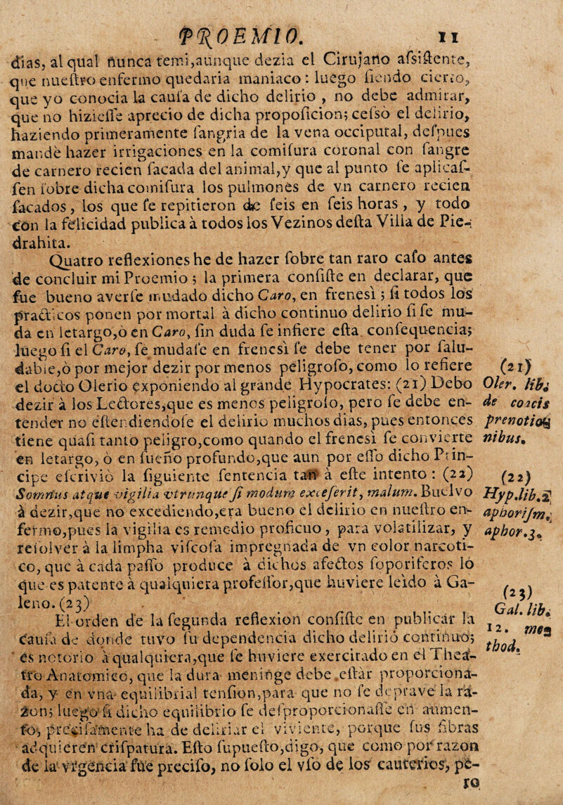 dias, al qual fiünca temí,aunque dezia el Cirujano afsiñente, que nueftro enferma quedaría maniaco : luego fiendo cieno,, que yo conocia la caula de dicho delirio , no debe admirar, que ño hizieífe aprecio de dicha propoficion; cefsó el delirio, haztendo primeramente fangria de la vena occiputal, defpues mande hazer irrigaciones en la comifura coronal con fangre de carnero recien Tacada del animal,y' que al punto le aplicaC- fen íobre dicha comifura los pulmones de v.11 carnero recien facados, Los que fe repitieron de feis en feis horas, y todo con la felicidad publica a todos los Vezinos deña Villa de Pie-; drahita. Quatro reflexiones he de hazer fobre tan raro cafo antes de concluir mi Proemio 5 la primera confifte en declarar, que fue bueno averíe mudado dicho Caro, en frenesí 5 íi todos los prácticos ponen por mortal á dicho continuo delirio íi fe mu¬ da en letargo,ó en Caro, fin duda fe infiere efta confequ-eneia; luego íi el Caro, fe mudafe en frenesí fe debe tener por faiu- dable,ó por mejor dezir por menos peligrofo, como lo refiere el docto Olerio exponiendo al grande Hypocrates: (21) Debo dezir a los Leftores,que es menos peligrólo, pero fe debe en¬ tender no eñendiendoíe el delirio muchos dias, pues entonces tiene quafi tanto peligro,como quando el frenes! fe convierte en letargo, ó en fue no profundo,que aun por eíTb dicho Prin¬ cipe eferivió la figuiente íentencia taft á eñe intento: (22) Somrius atqui vigilia vírtinque jl modum exceferit, malum. Ruelvo á dezir,que no excediendo,era bueno el delirio en nueftro en¬ fermo,pues la vigilia es remedio proficuo, para volatilizar, y refolver á la limpha vifeoía impregnada de vn color narcóti¬ co, que ácada palio produce á dichos afe&os foporiferos 16 que es patente á quaiquiera profeíibr,que huvieye leido á Ga¬ leno. (23) El orden de la íeguncla reflexión confiftc en publicar la caula de donde tuvo fu dependencia dicho delirio continuó; es notorio á qtial quiera,que fie hirviere exercirado en el Thea:- tro Anatomice, que la dura meninge debe eítár proporciona¬ da, y en vna equilibrial tenfion,para que no fe deprávela ra- 2on; luego5fi dicho equilibrio fe defproporcionaíle en aumen- tbj prc$i fájente ha de cieliriar ei viviente, porque fus fibras adquieren crifpatura. Efto fupuefto,digo, que como por razón de la vigencia fue precifo, no íolo el vio de los cauterios, pe¬ ro (21J Oler. lib¿ de coacis prenotioQ nibus. (22) aphoríjmn apbor.3* (25) Gal. lib¿ 12, thod.