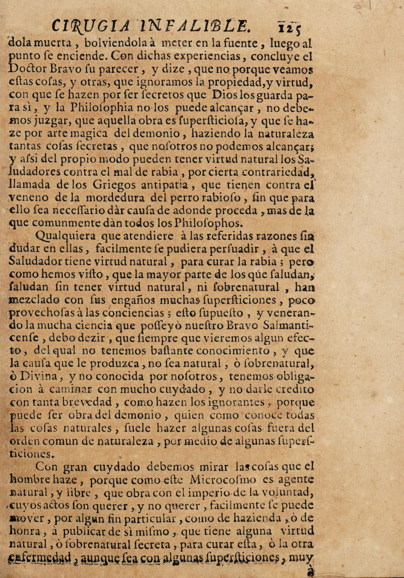 CIRUGIA IKFJLWLE. í¿5 dola muerta , bolviendolaá meter en la fuente , luego al punto fe enciende. Con dichas experiencias, concluye el Dodor Bravo fu parecer , y dize , que no porque veamos eftas cofas, y otras, que ignoramos la propiedad,y virtud, con que fe hazen por fer fecretos que Dios los guarda pa¬ ra si, y la Philofophia no los puede alcancar , no debe¬ mos juzgar, que aquella obra es fuperfticiofa,y que fe ha- ze por arte magica del demonio, haziendo la naturaléza tantas cofas íecretas , que nofotros no podemos alcanzar* y afsi del propio modo pueden tener virtud natural los Sa¬ ludadores contra el mal de rabia , por cierta contrariedad, llamada délos Griegos antipatía, que tienen contraer veneno de la mordedura del perro rabiofo , fin que para ello fea neceífariodár caufade adonde proceda , mas de la que comunmente dan todos losPhilofophos. Qualquiera que atendiere á las referidas razones fia dudar en ellas, fácilmente fe pudiera perfuadir , á que el Saludador tiene virtud natural, para curar la rabia 5 per® como hemos viíto, que la mayor parte de los que faludan¿ faludan fin tener virtud natural, ni fobrenatural , han mezclado con fus engaños muchas fuperfticiones , poco provechofas alas conciencias > eftofupuefto , y veneran¬ do la mucha ciencia que poíTeyó nuefíro Bravo Saimanti- cenfe , debo dezir , que fiempre que viéremos algún efec¬ to , delqual no tenemos bañante conocimiento , y que la califa que le produzca , no fea natural, ó fobrenatural, o Divina, y no conocida por nofotros, tenemos obliga¬ ción a caminar con mucho cuydado , y no darle crédito con tanta brevedad , como hazen los ignorantes r porque puede fer obra del demonio , quien como conoce todas las cofas naturales, fuele hazer algunas cofas fuera del orden común de naturaleza, por medio de algunas fupesf- ticiones. Con gran cuydado debemos mirar lascofas que el hombre haze , porque como efte Microcofmo es agente natural, y libre , que obra con el imperio de la voluntad, .cuyos ados fon querer , y no querer , fácilmente fe puede mover, por algún fin particular , como de hazienda , ó de honra , á publicar de si mifino que tiene alguna virtud natural, ó fobrenatural fecreta, para curar eíta, o la otra g&feimedftd ¿ amigue fea goa algunas jfupe¿ftifione? r mu^