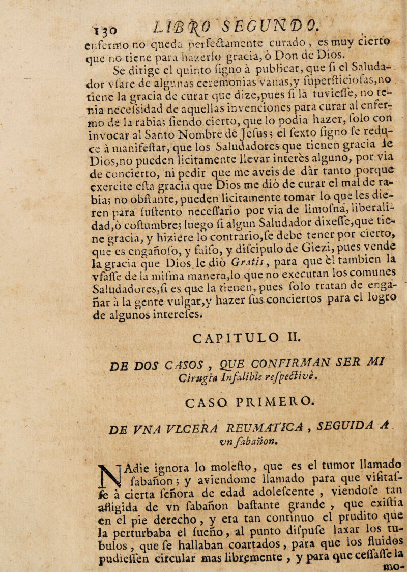 r3o LÍ'B^O S EGUN. í) Q. enfermo no queda perfeftamente curado, es muy cierto que no tiene para bazerío gracia, ó Don de Dios. Se dirige el quinto íigno á publicar, que (i el Saluda¬ dor vibre de algunas ceremonias vanas,y luperfhcioías,no , tiene la gracia de curar que dize,pues Ti la tuvieüe, n° te¬ nia ncceisidad de aquellas invenciones para curar ai enfer¬ mo de la rabia; Tiendo cierto, que lo podia hazer, folo con invocar al Santo Nombre de jefus; el texto figno fe red ti¬ ce á manifeftar, que los Saludadores que tienen gracia Je Dios,no pueden licitamente llevar interes alguno, por vía de concierto, ni pedir que me aveis de dar tanto porque exercite éfta gracia que Dios me dio de curar el mal de ra¬ bia; no obftan'te, pueden licitamente tomar lo que les die¬ ren para íuflento ncceffario por via de limofna, liberali¬ dad^ coftümbre; luego íl algún Saludador dixefle,que tie¬ ne gracia, y hiziere lo contrario,fe debe tener por cierto, que es engañofo, y falfo, y difcipulo de Giezi, pues vende la gracia que Dios, le dio Gratis, para que ei también la V falte déla mifma manera,lo que no executan los comunes Saludadores,ü es que la tienen, pues folo tratan de enga¬ ñar a la gente vulgar,y hazer íus conciertos para el logro de algunos interefes. CAPITULO II. DE DOS CASOS , QUE CONFIRMAN SER MI Cirugía Infalible refpeílivé. CASO PRIMERO. de VNA ULCERA REUMATICA , SEGUIDA A vn fabanon• NAdie ignora lo molefto, que es el tumor llamado fabanon; y aviendome llamado para que vifitaf- fc a cierta feñora de edad adolefeente , viendoíe tan afligida de vn fabanon bailante grande , que exiitia en el pie derecho, y era tan continuo el prudito que la perturbaba el fueño, al punto difpufe laxar ^ps ju- bulos, que fe hallaban coartados, para que los fluidos pudieíten circular mas libremente , y para que ceflafle la * mo-