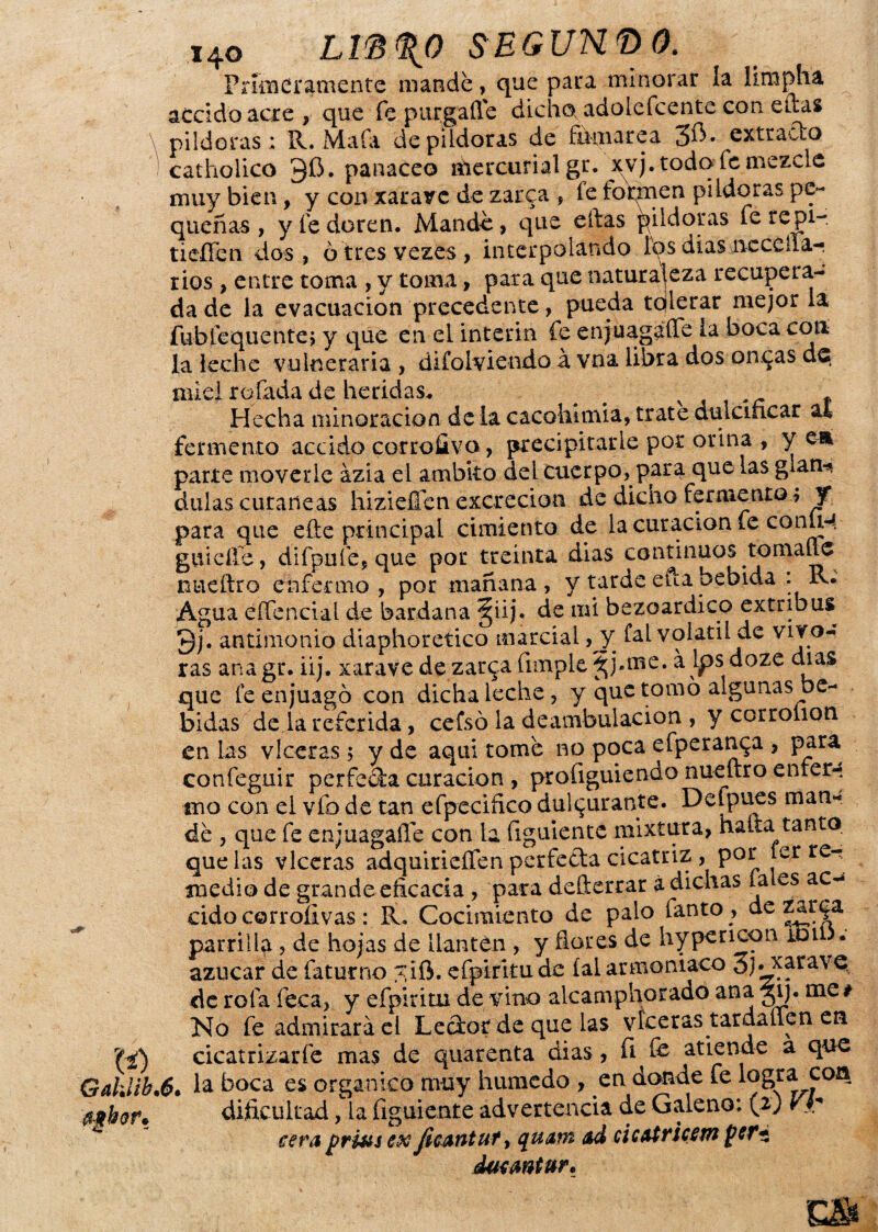 x4o Lm%0 SEGUN® 0. Primeramente mandé, que para minorar la lirapha accido acre , que fepnrgafie dicho, adolefeente con ellas pildoras; R. Mala de pildoras de Etuiarea 3^- extrado ! catholico 3$. panaceo mercurial gr. yvj. todo fe mezcle muy bien, y con xararc de zarca , fe formen pildoras pe¬ queñas , y le doren. Mande, que eftas pildoras fe re pi-. tieffen dos, otresvezes, interpolando los dias ncccíla- rios , entre toma , y toma, para que naturaleza recupera¬ da de la evacuación precedente, pueda tolerar mejor la fublequente; y que en el Ínterin (e enjuagaíTe la boca cotí la leche vulneraria , difolviendo á vna libra dos oncas de miel rolada de heridas. # # f Hecha minoración déla cacofaitnia, tratedulcificar al fermento accido corrofivo, precipitarle por orina , y ea parte moverle ázia el ámbito del cuerpo, para que las glan-» dulas cutáneas hiziefien excreción de dicho fermento, y para que elle principal cimiento de la curación fe conÍH- guieffe, difpufe, que por treinta dias continuos romane nueftro enfermo, por mañana, y tarde efta bebida :R. Agua eífencial de bardana §iij. de mi bezoardico extribus 9j. antimonio diaphoretico marcial, y fal volátil de vive¬ ras ana gr. iij. xarave de zar^a fimple ^ j.me. á Ips doze cuas que fe enjuagó con dicha leche, y que tomó algunas be¬ bidas de la referida, cefsó la deambulación , y corrolion en las vlccras ; y de aquí tomé no poca efperanya , para confeguir perfeda curación , profiguiendo nueítro enfer¬ mo con el vio de tan efpeciñco dulcurante. Defpues man¬ dé , que fe enjuagaíTe con la figuiente mixtura, halla tanto que las vlceras adquirieflen perfeda cicatriz , por ter re- medio de grande eficacia , para defterrar á dichas ía es ac¬ cido corroíivas : R. Cocimiento de palo fanto , de zar parrilla , de hojas de llantén , y flores de hypencon toil . azúcar de faturno ?;ifi. efpiritude íalarmoniaco 3j;.xarave, de rola Teca, y efpiritu de vino alcamphorado ana ^ij. me * No fe admirará el Ledor de que las víceras tardaiien en 'M cicatrizar fe mas de quarenta días, íi fc atiende a que G ahí ib *6* la boca es orgánico muy húmedo , en donde fe * dificultad, la figuiente advertencia de Galeno: \ ij Vh cera prius ex ficantut > quam ad cicatricsm per* ducmtur.