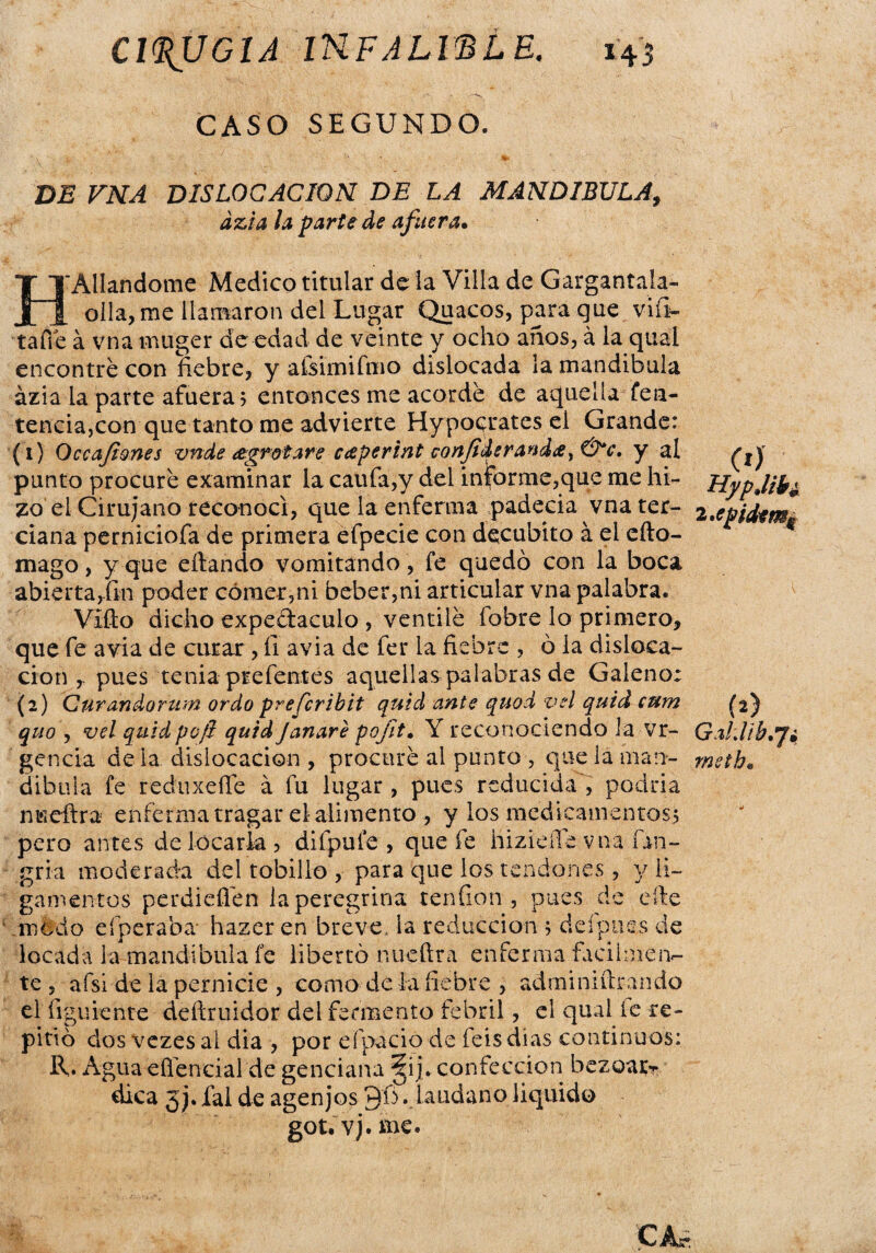 CASO SEGUNDO. DE VNA DISLOCACION DE LA MANDIBULA, ázia ¡a parte de afuera. H Aliándome Medico titular de la Villa de Gargantala- olla, me llamaron del Lugar Quacos, para que viíi- tafie á vna muger de edad de veinte y ocho años, á la qual encontré con fiebre, y afsimifmo dislocada la mandíbula ázia la parte afuera; entonces me acordé de aquella fea- tencia,con que tanto me advierte Hypocrates el Grande: (1) Occajiones vnde <zgrotare caperint confideranda,&c. y al punto procuré examinar la caufa,y del informe,que me hi¬ zo el Cirujano reconocí, que la enferma padecía vna ter¬ ciana perniciofa de primera efpecie con decúbito á el eíto- mago, y que citando vomitando, fe quedó con la boca abierta,fin poder córner,ni beber,ni articular vna palabra. Vifto dicho expe&aculo , ventilé fobre lo primero, que fe avia de curar , íi avia de fer la fiebre , ó la disloca¬ ción ,. pues tenia prefentes aquellas palabras de Galeno: (2) Curandorum ordo preferibit quid ante quod vel quid cum quo , vel quid poft quid Janare pojit. Y reconociendo la vr- gencia déla dislocación , procuré al punto , que la man¬ díbula fe reduxeffe á fu lugar , pues reducida , podria ímeftra enferma tragar el alimento , y los medicamentos; pero antes de locarla , difpule , que fe hizieffé vna fin- gria moderada del tobillo , para que los tendones, y li¬ gamentos perdieflén la peregrina ten fion , pues de cite modo efperaba hazer en breve, la reducción ; deípues de locada la mandíbula fe libertó nueftra enferma fácilmen¬ te , afside la pernicie , como de ía fiebre , admi nutran do el figúrente deítruidor del fermento febril, el qual íe re¬ pitió dos vezes al dia , por efpacio de feisdías continuos: R. Agua efiencial de genciana §ij. confección bezoatr dica 3j. fal de agenjos Qfi . láudano liquido got.vj.me* (O HypJibí 2,epid*mu (2) GaUib'Ji msthe