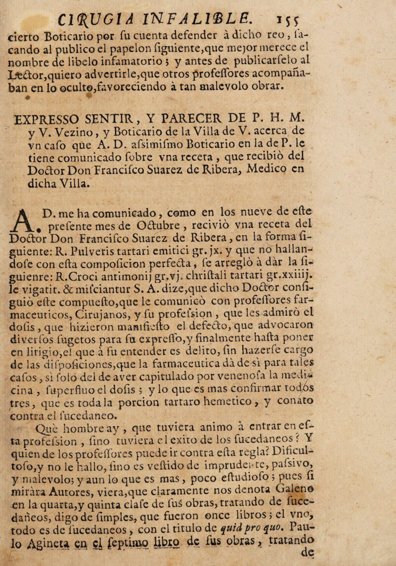 cierto Boticario por fu cuenta defender á dicho reo, la- cando al publico el papelón figuiente,que mejor merece el nombre de libelo infamatorio 5 y antes de publicarfelo al Ltdor,quiero advertirle,que otros profeñbres acompaña¬ ban en lo ocult©,favoreciendo á tan malévolo obrar. EXPRESSO SENTIR, Y PARECER DE P. H. M. y V. Vezino, y Boticario de la Villa de V. acerca de vn cafo que A. D. afsimifmo Boticario en la de P. le tiene comunicado fobre vna receta , que recibió del Do&or Don Francifco Suarez de Ribera, Medico en dicha Villa. A D. me ha comunicado, como en los nueve de eñe „ prefente mes de Odubre , recivió vna receta del Dodor Don Erancifco Suarez de Ribera, en la forma íi- guiente: R. Pulveris tartarí emitid gr. jx. y que no ^hallan¬ do fe con efta compoíicion perfecta, fe arregló a dar la íl- guienre: R.Croci antimonij gr.vj. chriftali tartarí gr.xxiiij. le vigatit. & mifciantur S. A. dize,que dicho Dodor confi- guió eñe compuefto,que le comunicó con profeñores far¬ macéuticos, Cirujanos, y fu profefsion , que les admiró el doíis , que hizieron mamifiefto el defedo, que advocaron diverfos fugetos para fu expreño,y finalmente hafta poner en litigio,el que á fu entender es delito, fin hazerfe cargo de las difpoficiones,que la farmacéutica da de si para tales cafossi folo del de aver capitulado por venenoía la ciña , fuperfiuoel dofis 5 y lo que es mas confirmar tod,ós tres, que es toda la porción tártaro hemetico , y conato contra el íucedaneo. Que hombre ay , que tuviera animo a entrar en ef¬ ta profefsion , fino tuviera el éxito de los fucedameos ? Y quien de los profeffores puede ir contra efta regla? Dificul- tofo,y no le hallo, fino es veftido de imprudente, paísivo, y malévolo, y aun lo que es mas, poco eñudiofo 5 pues 11 mirara Autores, viera,que claramente nos denota Galeno en la quarta,y quinta clafe de íus obras, tratando de fuce- daneos, digo de (imples, que fueron once libros; el vno, todo es de í ucedaneos > con ei titulo de quid pro quo. Pau¬ lo Agmeu en si f^pumo libro de fus obras, tratando