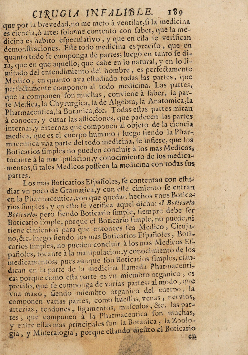 que por la brevedad,no me meto a ventilar,íi la medicina es ciencia,ó arte; íolonne contento con faber, que la me¬ dicina es habito efpeculativo , y que en ella le verifican demonftraciones. Efte todo medicina es precito , que en qUanto todo fe componga de partes; luego en tanto le di- ráj que en que aquello, que cabe en to natural, y en o li- mitado del entendimiento del hombre, es perfectamente Medico, enquanto aya eftudiado todas las partes, que perfectamente componen al todo medicina. Las partes, que la componen fon muchas, conviene a íaoer, la par¬ te Medica, la Chyrurgica, la de Algebra, la Anatómica,la Pharmaceutica,la Botánica,&c. Todas eccas partes miran á conocer, y curar las aflicciones, que padecen as partes internas,y externas que componen al objeto de ,a • cl£?cia medica, que es el cuerpo humano ; luego Tiendo la Phar-, maceutica vna parte del todo medicina, fe infiere, que los Boticarios fimpies no pueden concluir a los mas Médicos»; tocante á la manipulación,y conocimiento de los medica-, mentes,fi tales Médicos poffeen la medicina con todas lus ^ Los mas Boticarios Efpañoles, fe contentan con eftil- diar vn poco de Gramática,y con efte cimiento e entran en la Pharmaceutica,con que quedan hechos y nos Botica-’ ríos (imples; y en efto fe verifica aquel dicho, e» o *• Boticario-, oero fiendo Boticario fimple, fiempre deoe fer Boticario T-mple, porque el Boticario limpie, no puede,ni tiene cimientos para que entonces fea-Medico, qjLajfe no,&c. luego Tiendo los mas Boticarios El panoles, boti¬ carios (imples, no pueden concluir a los mas Médicos pañoles, tocante á la manipulación,y cotiocimiento de los medicamentos;, pues aunque fon BoticaBos fimples^cL, i- dican en la parte de la medicina llamada 1 hir nacci. i- ca; porque como efta parte es vn miembro orgánico ,<-s precifo, que fe componga de varias parte»; al moc^ , q . vna masa , fiendo1 miembro orgánico del cuerpo, la- componen varias parres, como hi-ieilos, venas , arterias, tendones,- ligamentos, muí culos 1 P_ tes, que componen á la Pharmaceutica on urn ? y entre ellas mas principales fon la dota mea , a <. gia, y Mineralogía, porque citando diedro el Ov ^
