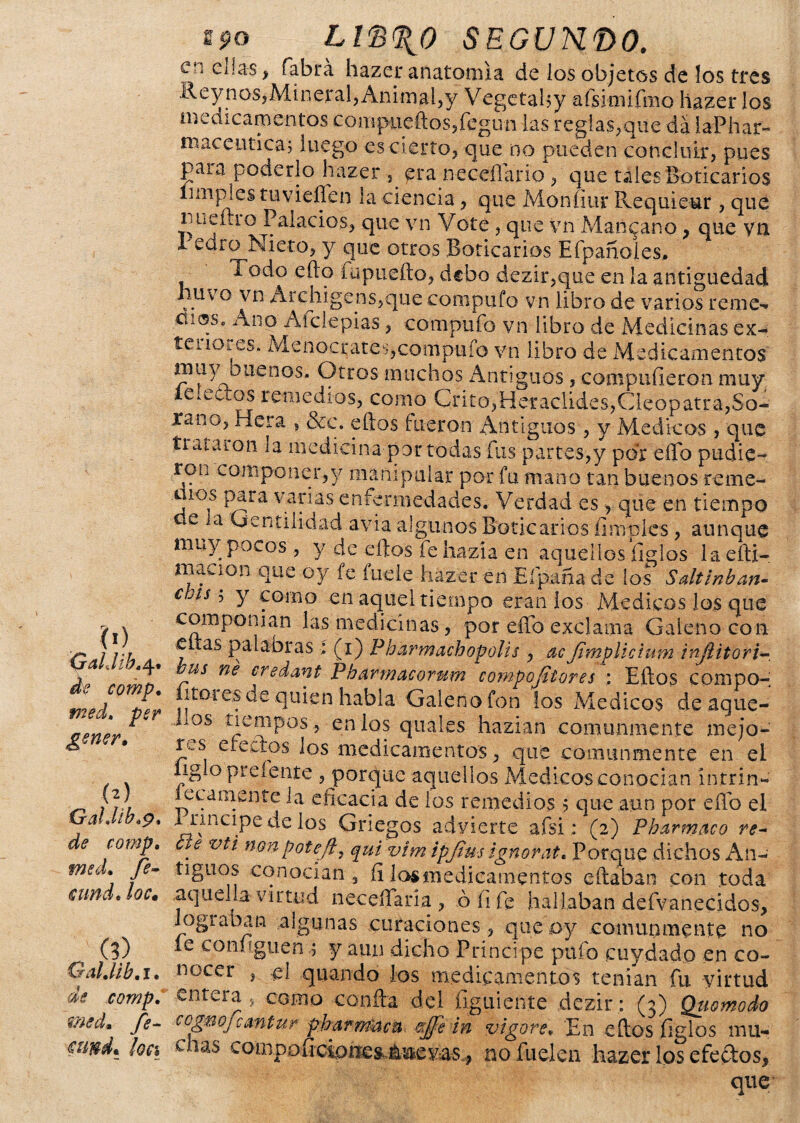 0) Qahhh, q* ¿fe comp. med, per gener» (2) ir didlb . de comp, med. /G loe, (3) GalMb. 1. de comp, med» fe- loa $90 Ll<b%0 SEGUNDO. en ellas , fabrá hazer anatomía de los objetos de los tres Reynos,Mineral,Animal,y Vegetaby afsimifmo hazer los medicamentos coaipueftosjfegun las reglas,que da laPhar- maceutica; luego es cierto, que no pueden concluir, pues paia poderlo hazer , era neceflario , que tales Boticarios limpies tuvieñen la ciencia, que Moníiur Requieur , que nueftio Palacios, que vn Vote, que vn Manzano, que vn 1 edro Nieto, y que otros Boticarios E(pañoles. Todo edo fu puedo, debo dezir,que en la antigüedad huyo vn Archigens,que compufo vn libro de varios reme- üic5se Anq Alelepias, compiiío vn libro de Medicinas ex¬ teriores. Menocrates,compufo vn libro de Medicamentos muyamenos. Otros muchos ¿Antiguos, compufieron muy leietios remedios, como Grito,Heraclides,Cieopatra,So- xano, Hera , &c. edos fueron Antiguos, y Médicos, que trataron la medicina por todas fus partes,y por eíTo pudie- ron componer,y manipular por fu mano tan buenos reme- aio^ para varias enfermedades. Verdad es, que en tiempo cl Gentilidad avia algunos Boticarios limpies, aunque muy pocos , y de edos fie hazía en aquellos ligios laefti- macion que oy fe fuele hazer en Eípaña de los Saltínban- € Jis5 Y como en aquel tiempo eran ios Médicos los que componían las medicinas, por edo exclama Galeno con enas palabras : (1) Pbarm achop olis , acfimplicium InJUtori- bus ne credant Pbdrwacorum comportares \ Edos compo¬ níales de quien habla Galeno fon los Médicos de aque- Los tiempos* en los quales hazian comunmente mejo¬ res efectos los medicamentos, que comunmente en el ligio picíente , porque aquellos Médicos conocían intrín¬ secamente la eficacia de los remedios $ que aun por efib el 1 rincipe de los Griegos advierte afsi: (2) Pbarmaco re¬ cle vti non poteft, qui vim ipjius ignorat, Porque dichos An¬ tiguos conocían , fi losmedicarnentos edaban con toda aquella virtud neceflaría , ó fi fe hallaban defvanecidos, lograban algunas curaciones, que o y comunmente no íe coníiguen s y aun dicho Principe pulo cuydado en co¬ nocer , el q lian do los medicamentos tenían fu virtud entera s como conda del íiguiente dezir: (3) Quomodo cogmfcmtur pbarrmcu effe in vigore, En edos íiglos mu¬ chas compoficione^áBeMs, nofuelen hazer los efectos,