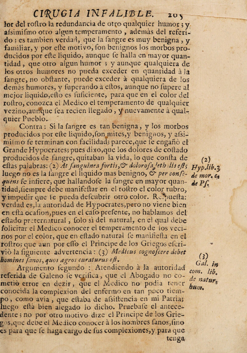 lor del rofira k redundancia de otro qualquier humor 5 y, aísimifmo otro algún temperamento , además del referi¬ do 5 es también verdad, que la fangre es muy benigna , y familiar, y por eñe motivo, fon benignos los morbos pro¬ ducidos por eñe liquido, aunque fe halla en mayor quan- tidad , que otro algún humor > y aunque qiialquiera de los otros humores no pueda exceder en quanjddad á it fangre, no ahilante, puede exceder á qtialquiera de los demás humores, y fuperando á ellos, aunque no fupere al mejor liquido,efto es fuficiente, para que en el color del roñro, conozca ei Medico el temperamento de qualquier vezino,aiirfque fea reden llegado , y nuevamente á qual¬ quier Pueblo». Contra: Si la fangre es tan benigna , y los morbos producidos por elle liquido,ion mires,y benignos, y afsi- Hiiímo fe terminan con facilidad^ parece,que fe engañó el Grande Hypcerates; pues dixo,que los dolores de collado producidos de fangre, quitaban la vida, lo que conña de (2J eftas palabras: (2) ^ Jmgumea fortisyíy dolorofajetb ilis $fl$ JJypJib^ luego no es la fangre el liquido mas benigno, & per oonfe- ¿e mor% ^ quens fe infiere, que hallandofe la fangre en mayor quan- pji tidad,ueinpre debe manifeñar en el roñro el color rubro, y impedir que le pueda defcubrir otro color. Resuella: verdad es,la autoridad de My poetares, paco no viene bien en efta ocafion,pues en eí cafo prefente, no hablamos del eftadoi preternatural, Colo si del natural, en el qual debe fólidrar el Medico conocer el temperamento de ios veci¬ nos por el color, que en eftado natural fe manifiefta en el toñroy que aun por elfo ei Principe de los Griegos eferi- vió la íiguiente advertencia : (3) M-edicm cognofcere debet bomwes /anos, qnos agros curaiurus eft. Argumento fegundo : Atendiendo á íá autoridad referida de Galeno fe verifica, que el Abogado no co¬ metió error en dezir, que el Medico no podía tener conocida la complexión del enfermo en tan poco tiem¬ po , como avia , que efiaba de afsiñencia en mi Patria, luego eftá bien alegado lo dicho. Pruebafe el antece¬ dente 5 no por otro motivo dize el Príncipe de los Grie- gos^que deoe el Medico conocer á los hombres fanos,fino es para que fe haga cargo de fus complexiones>y para que (i) # Gal. co?n. ¡zb% de natufa huma
