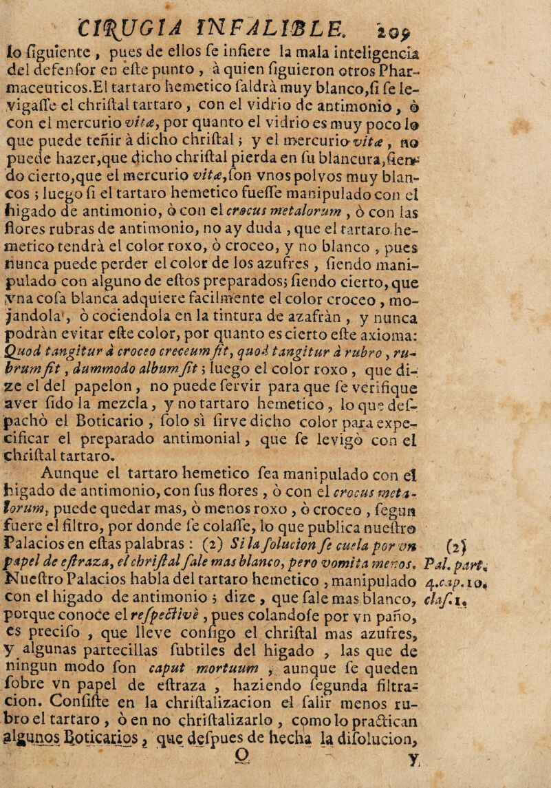 CIRUGIA IHFALWLE. lo fíguiente , pues de ellos fe infiere la mala inteligencia del defenfor en efte punto , á quien figuieron otros Phar- maceuticos.El tártaro hemetico faldrá muy blanco,fi fe le- vigaffe el chriftal tártaro, con el vidrio de antimonio, é con el mercurio vita, por quanto el vidrio es muy poco i® que puede teñir á dicho chriftal > y el mercurio-v/f* , no puede hazer,que dicho chriftal pierda en fu blancura, do cierto,que el mercurio vita,fon vnos polvos muy Í3lan~ eos ; luego fi el tártaro hemetico fueffe manipulado con d (ligado de antimonio, o con el crscus metalorum , ó con las flores rubras de antimonio, no ay duda , que el tártaro, he¬ me tico tendrá el color roxo, ó croceo, y no blanco , pues nunca puede perder el color de los azufres , ílendo mani¬ pulado con alguno de eftos preparados; fiendo cierto, que ,yna cofa blanca adquiere fácilmente el color croceo , mo¬ cándolas ó cociéndola en la tintura de azafrán , y nunca podrán evitar efte color, por quanto es cierto efte axioma: Quod tangitur d croceo creceumfit, quod tangí tur d rubro , ru~ brumfit y dummodo álbumJit ; luego el color roxo , que di- ze el del papelón, no puede fervir para que fe verifique aver fidola mezcla, y no tártaro hemetico, loquedef- pacho el Boticario , folo si firve dicho color para expe- cificar el preparado antimonial, que fe levigó con el chriftal tártaro. Aunque el tártaro hemetico fea manipulado con el hígado de antimonio, con fus flores , ó con el crocus meta- torumt puede quedar mas, ó menos roxo , ó croceo , fegim fuere el filtro, por donde fe colafle, lo que publica nueftro Palacios en eftas palabras : (2) Si la folucion fe cuela por vn papel de eflraza, elchrijial fale mas blanco, pero vomita menos, Nueftro Palacios habla del tártaro hemetico , manipulado conelhigado de antimonio 5 dize , que fale mas blanco, porque conoce el refpeBive , pues colándole por vn paño, es precifo , que lleve configo el chriftal mas azufres, y algunas partecillas fubtiles del higado , las que de ningún modo fon caput mortuum , aunque fe queden fobre vn papel de eftraza , haziendo fegunda filtra¬ ción. Confifte en la chriftalizacion d faiir menos ru¬ bro el tártaro, ó en no chriftalizarlo , cpmo lo pradican Boticarios, que defpues de hecha la difolucion, Q - y (2) Pal. par?* 4 .cap'iot claf i«