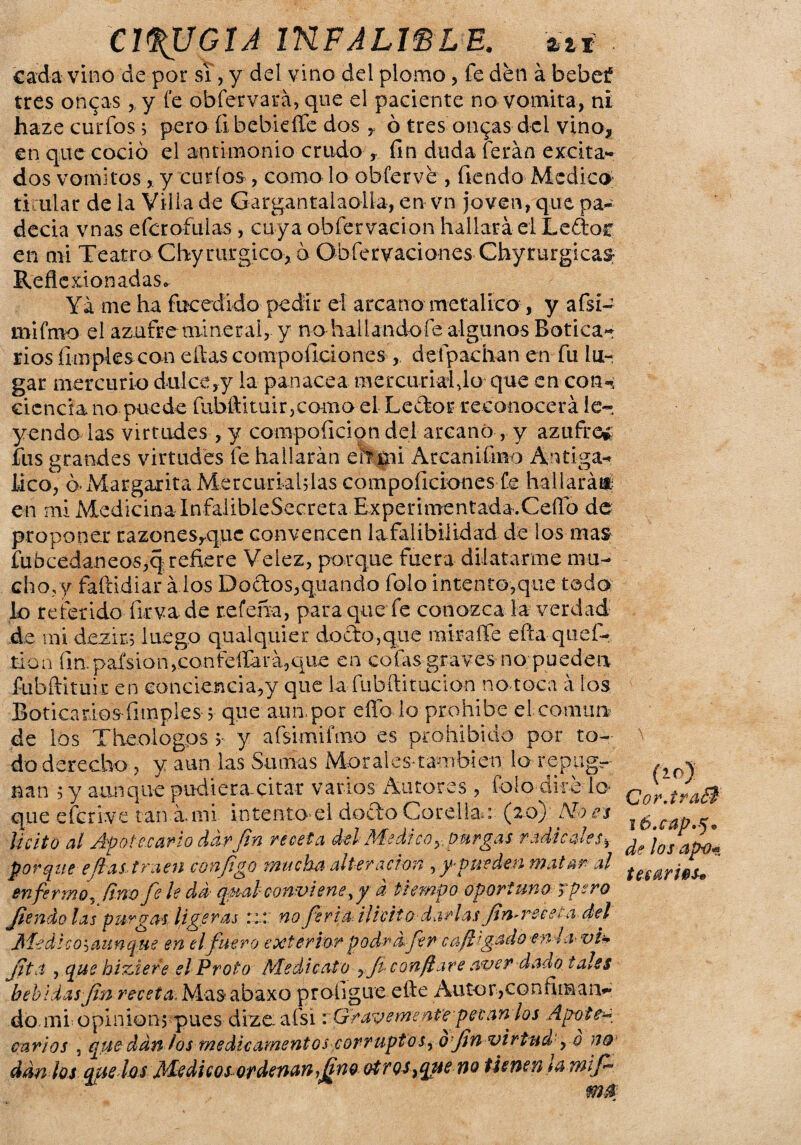 cada vino de por si, y del vino del plomo, fe den á bebef tres onceas,, y fe obfervará, que el paciente no vomita, ni haze curfos; pero fibebidfe dos y ó tres on^as del vino, en que coció el antimonio crudo y fin duda ferán excita** dos vómitosy curios , como lo obferve , fiendo Medico ti:ular de la Villa de Gargantaiaolfa, en vn joven, que pa- decia vnas efcrofulas, cuya obfervacion hallara el Ledof en mi Teatro Chy rurgico, ó Obfervaeiones Chyrurgicas Reflexionadas. Yá me ha fucedido pedir el arcano metálico , y afsí- mifmo el azufre mineral, y no hallándole algunos Botica¬ rios limpies can ellas compoficiones , defpachan en fu lu¬ gar mercurio dulce ,y la panacea mercurial,1o que en con¬ ciencia no puede fubftituirjCamo el Ledor reconocerá le« yendo las virtudes, y compoíicioti del arcano, y azufren fus grandes virtudes fe hallarán eif mi Arcan i fino A’i ti. gá¬ lico, ó-Margarita Mercuriahlas compoficiones fe hallará®; en mi Medicina InfalibleSecreta Experimentada.Ceiro de proponer razonesyquc convencen Infalibilidad- de los mas fubcedaneos,q refiere Veiez, porque fuera dilatarme mu¬ cho,y faftidiar á los Dodos,quando folo intento,que todo lo referido firva de refena, para que fe conozca la verdad de mi dezix; luego qualquier docbo,que miraífe efia quci¬ rio a fin. paísion,confelfará,que en cofas graves no pueden fubftituir en conciencia,y que la fubftitucion no toca á ios Boticarios íimples ?• que aun. por eflb lo prohíbe el común de los Theologps $ y afsimifmo es prohibido por to- do derecho , y aun las Sumas Morales-también lo- repug¬ nan 5 y aunque pudiera.citar vanos Autores , folo dire lo¬ que eferive tan ami intentad docto Corellae (20) Aloes licito al Ap ote.cario dar fin receta del Medicoy purgas radicales* porque e fías traen conjigo mucha alteración ry-pueden matar al enfermo, fino Je le da ■ qual conviene ,y a tiempo oportuno y pero Jienclo las purgas ligeras::: no feria-, ilícito-darlas fin-receta del Medie o'■) aun que en el fuero exterior podrnfer ca/l'gadoen la- vi* Jifa , que hiziere el Froto Me di cato ,Ji confiare aver dado tales bebidas fin receta, Mas abaxo profigueefie Autor,confiinaiv do.mi opinions pues dize. afsi r Gravemente pecan los Apote carios , que dan los medicamentos corruptos, o fin virtud , o n&‘ dan los quedos Médicos ordenan,fino otros ¡que no tienen ta wifi m0: (10) CorJraél 1 ó.cap.sj. de los apú* tesarlos*