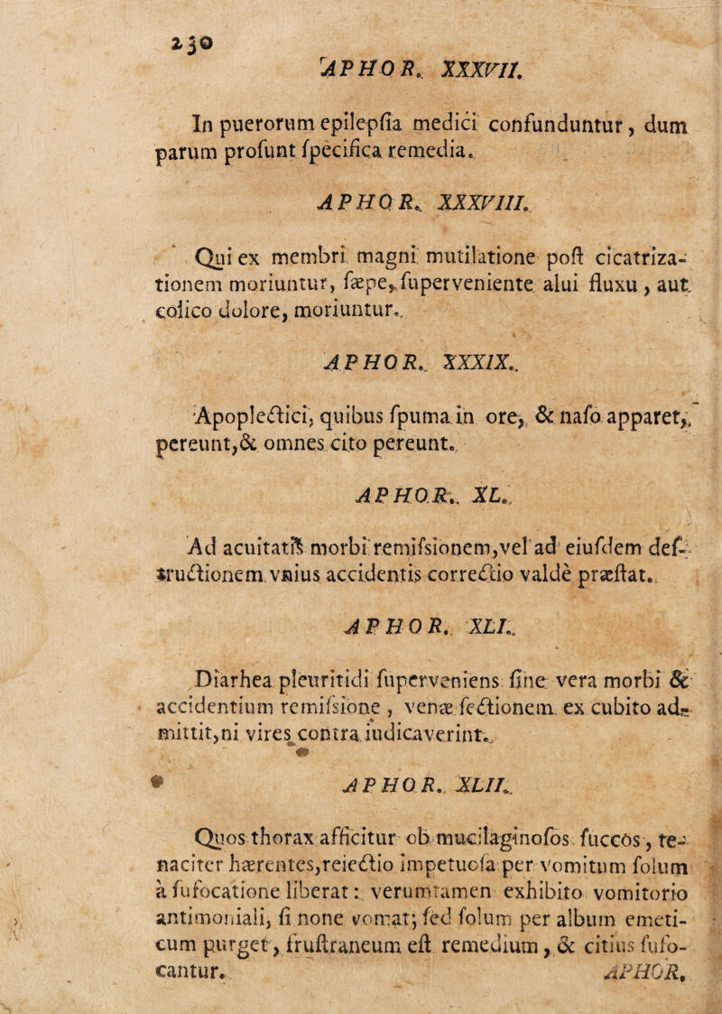 *3® Aphor. xxxvji. In puerorum epilepfia medid confunduntur, dum parum profunt ípeciñca remedia. APHOR. XXXV111. Qui ex membri magni mntilatione poft cicatriza- tionem moriuntur, fepe» ,fuper veniente aíui fluxu , aut eoiico dulore, moriuntur., APHOR.. XXXIX.. Apoplcífh’d; quibus fpuma in ore,, & nafo apparet,, pereunt,& omnes cito pereunt, APHOR:.. XI. Ad acuitatft rnorbi remiísionem^el ad eiufdem def- íru&ionem vnius accidentis correntio valdé praeñat. APHOR. XLL. Diarhea pletmtidi fuperveniens fine vera morbi & accidentium remiísione , vena fcítionem ex cubito ad.- miuit,n¡ vires contra iudicaverint,.. * APHOR. XLIh, Quos thorax afficitur ob mucilaginofos faceos, re-' naciter ha¿entes,reie£lio impetuoíá per vomittim folum a fufbeatione liberarverurritamen exhibito vomitorio antimoniali, fi none vomat; íed folum per albutn emeti- cum purget, fruítraneum eíi remedium , & citiusfufo- eantur. APHOR,