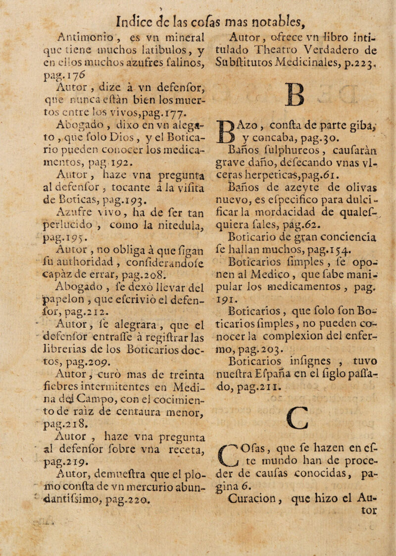 Antimonio , es vn mineral que tiene muchos latibulos, y en ellos muchos azufres faiinos, pag.176 Autor 5 dize á vn defenfor, que n tinca cftán bien los muer¬ tos entre los vi vos,pag. 177. Abogado , dixo en vn alega¬ to , que folo Dios , y el Botica¬ rio pueden conocer ios medica¬ mentos, pag-192. Autor, haze vna pregunta al defenfor , tocante á la vi fita de Boticas, pag. 193. Azufre vivo, ha de fer tan perlucido , como la niteduia, P ag-W- Autor , no obliga á que figan ín atithoridad , confiderandoíe capaz de errar, pag*208. Abogado , fe dexó llevar del papelón , que efcrivió el defen¬ sor, pag.212* Autor, fe alegrara, que el defenfor entrañe á regiítrar las librerías de ios Boticarios doc¬ tos, pag.209. Autor, curó mas de treinta fiebres intermitentes en Medi¬ na dCampo, con el cocimien¬ to de raíz de centaura menor, pag.218. Autor , haze vna pregunta ai defenfor fobre vna receta, pag. 219. Autor, demueftra que el plo¬ mo confia de vn mercurio abun- «dantifsimo, pag. 2 2 a. Autor, ofrece vn libro inti¬ tulado Theatro Verdadero de SubftitutosMedicinales, p.223. BAzo , confia de parte gíbá¿ y concaba, pag. 3o. Baños fulphureos, caufarán grave daño, defecando vnas vl- ceras herpeticas,pag.ói. Baños de azeyte de olivas nuevo, es efpecifico para dulci¬ ficar la mordacidad de qualef- quiera fales, pag.óa. Boticario de gran conciencia fe hallan muchos, pag.154. Boticarios fimples, fe opo¬ nen ai Medico , que fabe mani¬ pular ios medicamentos , pag. 191. Boticarios , que folo fon Bo¬ ticarios fimples, no pueden co¬ nocer la complexión del enfer¬ mo, pag. 203. Boticarios infignes , tuvo nueftra Efpaña en el figlo paila-: do, pag.211. c COfas, que fe liazen enet te inundo han de proce¬ der de caufas conocidas, pa- gina 6. Curación, que hizo el Au¬ tor