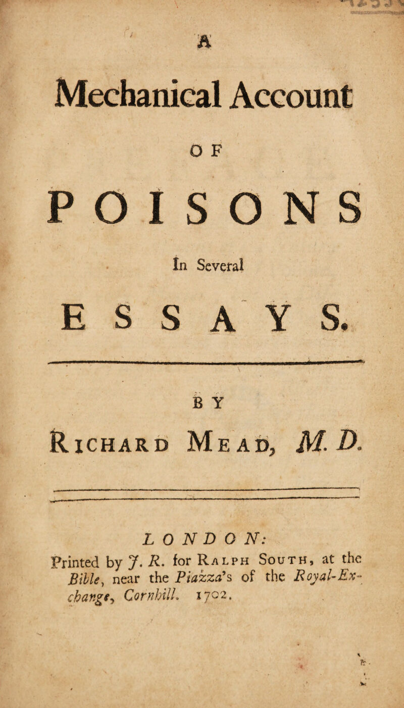 Mechanical Account h. i O F POISONS 1 ' ; In Several ESSAYS. B Y Richard Mead, M- D. LONDON: Printed by J. R. for Ralph South, at the Bible, near the Piazza's of the Royal-Ex¬ change, Cornhill. 1702.