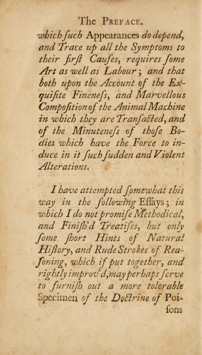 which fuch Appearances do depend\ and ‘Trace up all the Symptoms to their jirjl Caufes, requires fome Art as well as Labour; and that both upon the Account of the Ex- quifte Finenefs, and Marvellous Compofition of the Animal Machine in which they are Tranfaided, and of the Minutenefs of thofe Bo¬ dies which have the Force to in¬ duce in it fuchfudden and Violent Alterations. K •( , V i I have attempted fomewhat this way hi the following Eflays; in which I do notpromife Methodical^ and Finijh'd Treatifes, but o?ily fome fort Hints of Natural Hifory, and Rude Strokes of Rea- foning, which if put together, and rightly improv d,may perhapsferve to furniflo out a more tolerable of Poi- fons Specimen o f the Doflrine