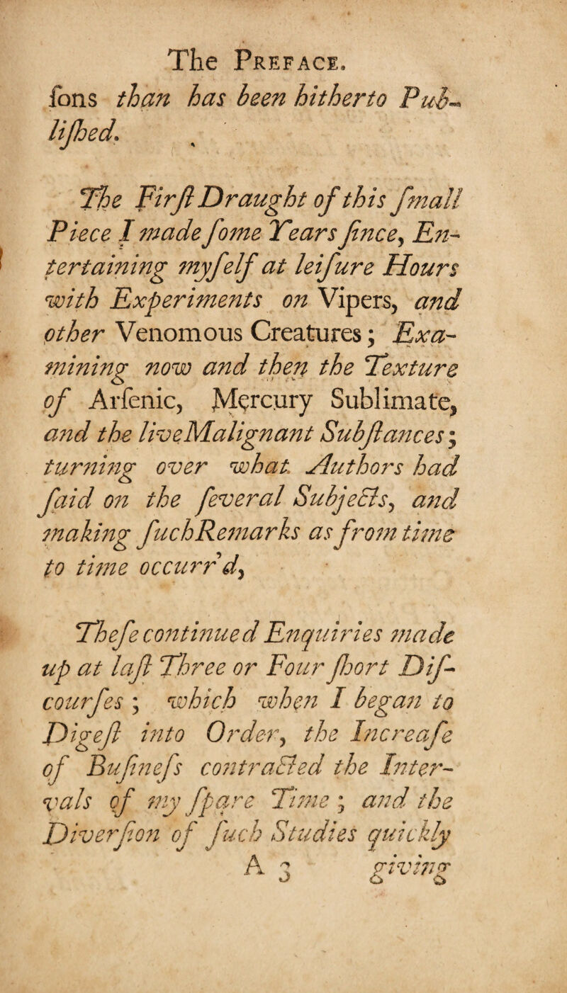 fons than has been hitherto Puh- lijhed. The Firfe Draught of th is fmall Piece I madefome Years fence, En¬ tertaining myfeelf at leifeure Hours with Experiments on Vipers, and other Venomous Creatures; Exa¬ mining now and then the Texture of Arfenic, Mercury Sublimate, and the ldo e Malign ant Subfeances; turning over what. Authors had feaid on the feeveral SubjeSls, and making feuchRemarks as from time to time occurrd, Thefee continued Enquiries made up at lafe Three or Four floor t Dife- courfes ; which when I began to Digeft into Order, the Increafee of Bufe?iefs contraEied the Inter¬ vals of my fpare Tims', and the Diverfeon of fuch Studies quickly A a pivinp