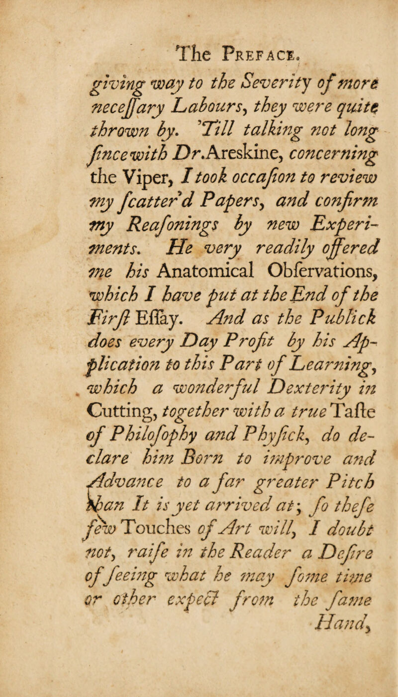 giving way to the Severity of more neceffary Labours, they were quite thrown by. ’‘Till talking not long ft'nee with Z)r.Areskine, concerning the Viper, I took occafon to review my fcutter d Papers, and confirm my Reafonings by new Experi¬ ments. He very readily offered me his Anatomical Obfervations, which I have put at the End of the Firfi Efiay. And as the Pubtick does every Day Profit by his Ap¬ plication to this Part of Learning, which a wonderful Dexterity in Cutting, together with a true Tafle of Philofophy and Phyfick, do de¬ clare him Born to improve and Advance to a far greater Pitch wan It is yet arrived at-, fo thefe few Touches of Art will, I doubt not, raife in the Reader a Define of feeing what he may fame tivie or other expect from the fame Handy