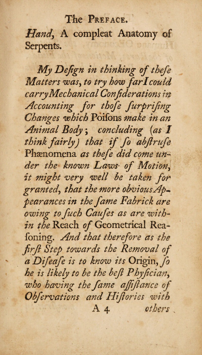 Hand, A compleat Anatomy of Serpents. My Defign in thinking of thefs Matters was, to try how far I could carry Mechanical Confiderations ht Accounting for thofe furprifng Changes which Poilbns make in an Animal Body; concluding [as 1 think fairly) that if fo abjlrufe Phenomena as thefe did come un¬ der the known Laws- of Motion, it might cvery well be taken for granted, that the more obviousAp- pearances in the fa?ne Fabrick are owing to fuch Caufes as are ‘with¬ in the Reach of Geometrical Rea- foning. And that therefore as the frfl Step towards the Removal of a Difeafe is to know its Origin, fo he is likely to be the bejl Phyfecian, who having the fame afffance of Obfervations and Hifories with A 4 others .