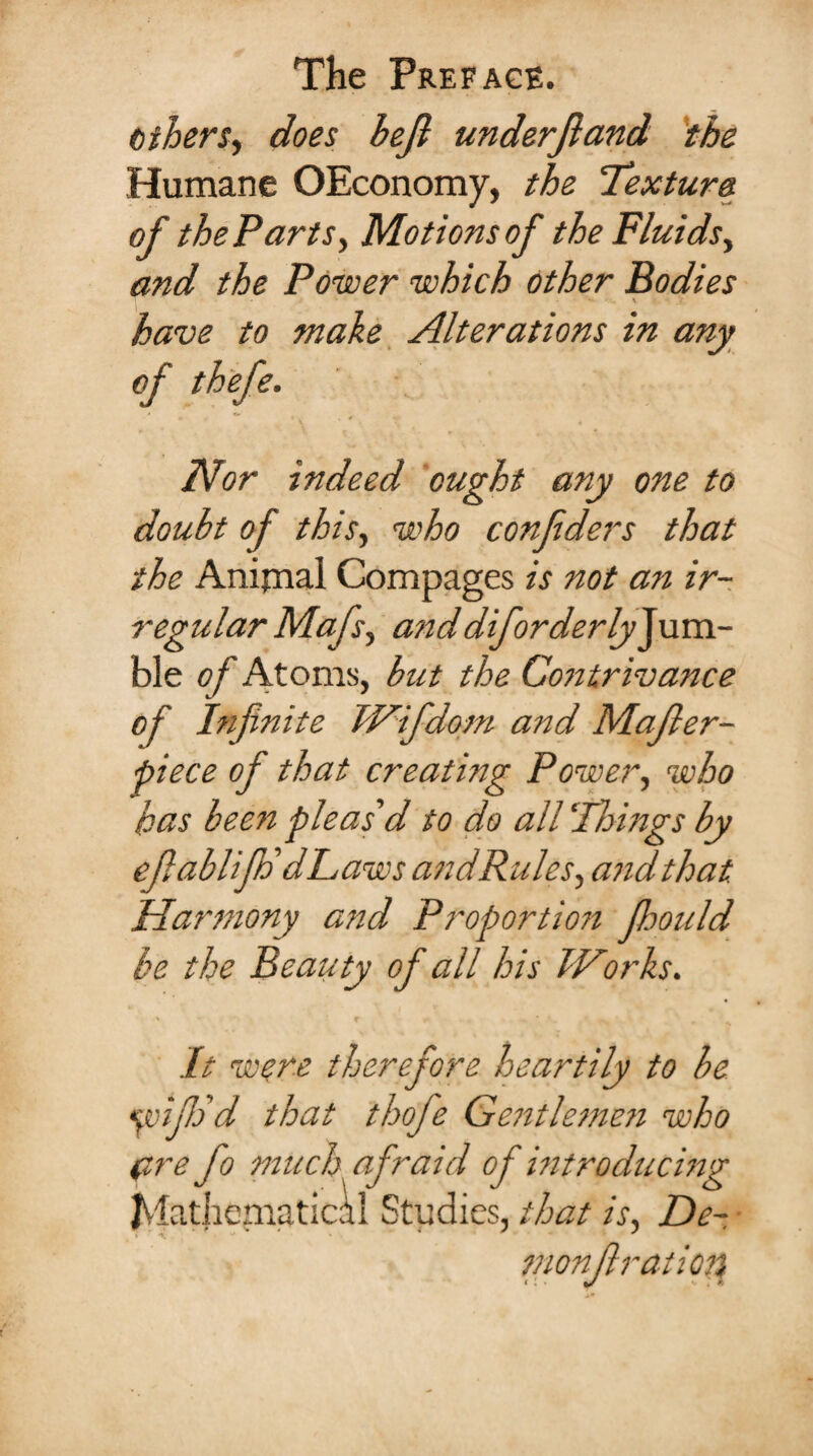 Gibers, does beft under ft and the Humane OEconomy, the Texture of the Parts, Motions of the Fluids, and the Power which other Bodies have to make Alterations in any of thefe. Nor indeed ought any one to doubt of this, who confiders that the Animal Compages is not an ir¬ regular Mafs, anddiforderly^uva- ble of Atoms, but the Contrivance of Infinite TCifdom and Mafter- piece of that creating Power, who has been pleas'd to do all Things by efiablifh' dLaws and Rules, and that. Harmony and Proportion Jhould be the Beauty of all his I Corks. It were therefore heartily to be yifijd that thofe Gentlemen who (ire fo much af raid of introducing Mathematical Studies, that is, De- monftration