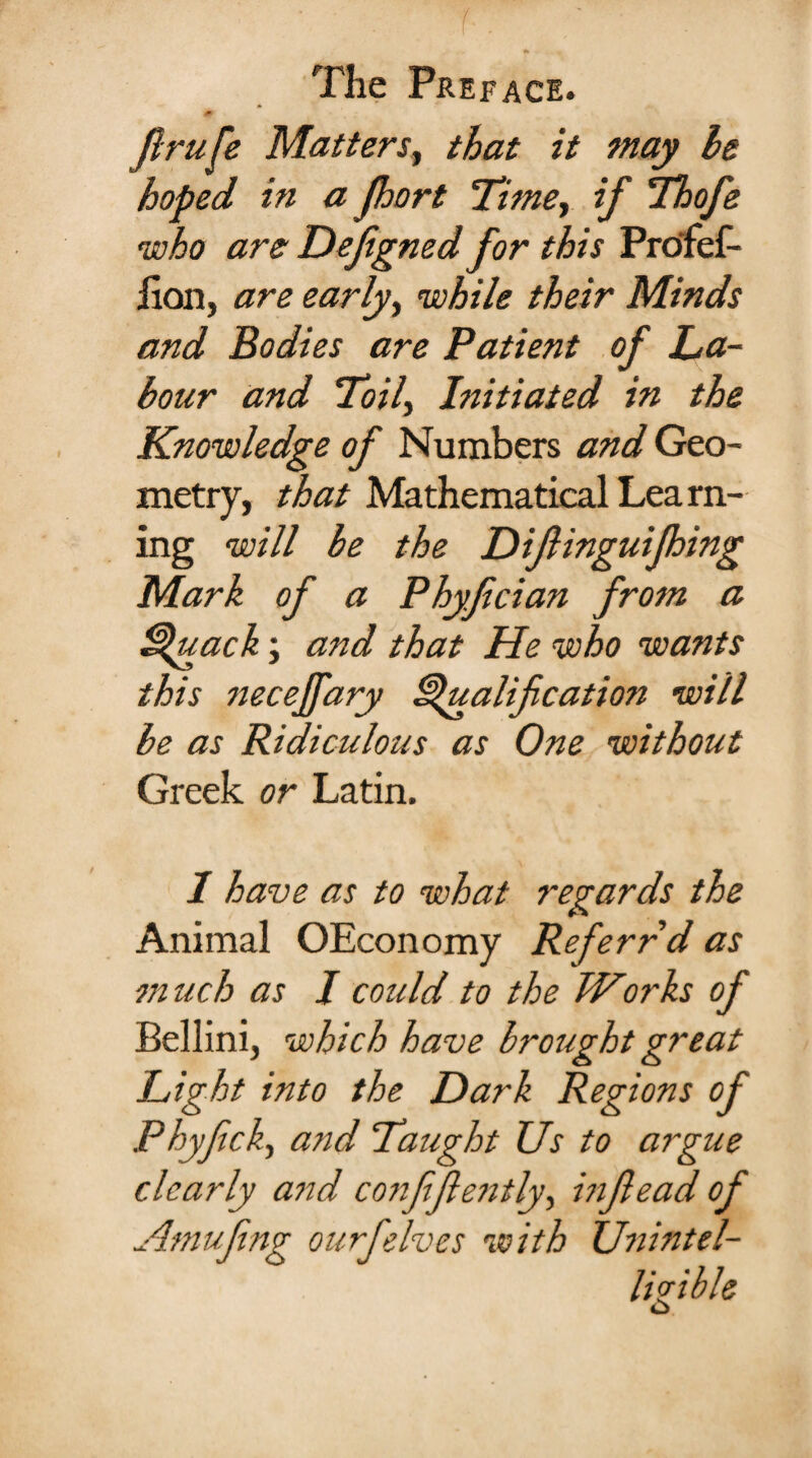 firufe Matters, that it may he hoped in a port Timer if Thofe who are Defigned for this Pro'fef- jion, are early, while their Minds and Bodies are Patient of La¬ bour and Toil, Initiated in the Knowledge of Numbers and Geo¬ metry, that Mathematical Lea ril¬ ing will be the Diftinguifhing Mark of a Phyfcian from a Quack; and that He who wants this necejfary Qualification will be as Ridiculous as One without Greek or Latin. I have as to what regards the Animal OEconomy Ref err d as m uch as I could to the Works of Bellini, which have brought great Light into the Dark Regions of Phyfick, and Taught Us to argue clearly arid confifiently, infiead of Amufing ourfelves with Unintel¬ ligible o