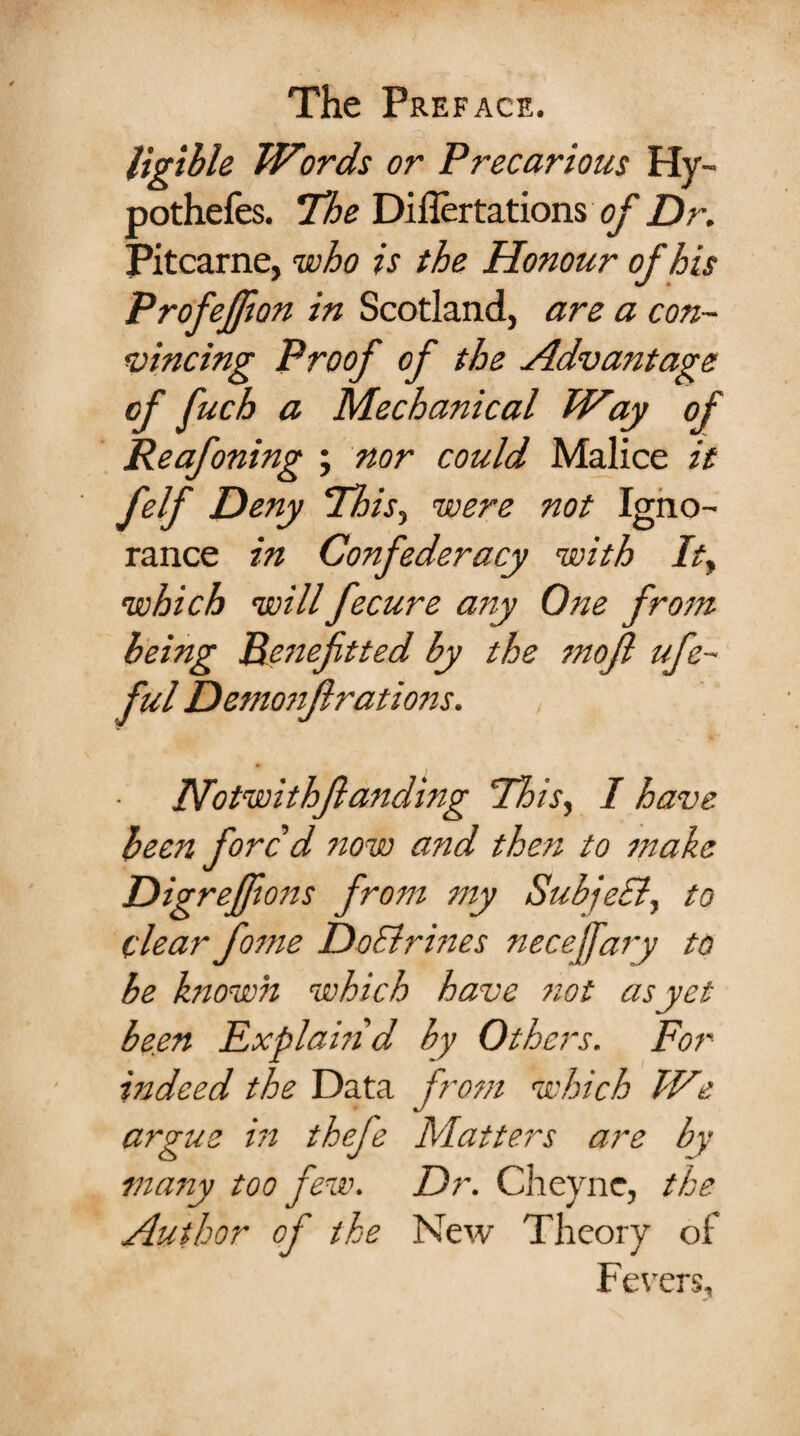 ligible Words or Precarious Hy- pothefes. The Diflertations of Dr. Pitcarne, who is the Honour of his Profeffton in Scotland, are a con¬ vincing Proof of the Advantage of fuch a Mechanical Way of Reafoning ; nor could Malice it felf Deny This, were not Igno¬ rance in Confederacy with Ity which will fecure any One from being Peneftted by the mojl ufe~ ful Demonflrations. , . ‘ IVotwithfanding This, I have been fore d now and then to make DigreJJions from my SubjeSl, to clear fome DoSirines necejfary to be known which have not as yet been Explain'd by Others. For indeed the Data from which We argue in thefe Matters are by many too few. Dr. Cheyne, the Author of the New Theory of Fevers,