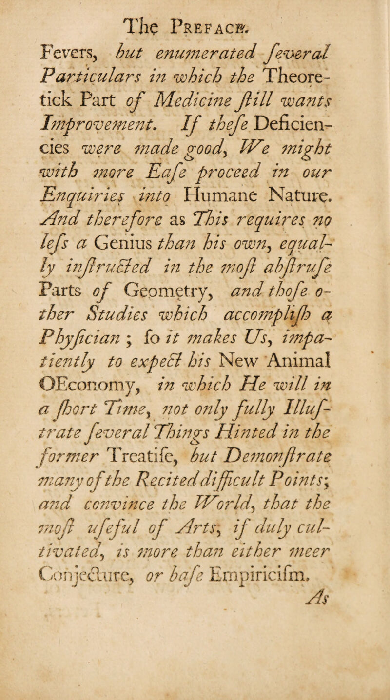 Fevers, but enumerated federal Particulars in which the Theore- / tick Part of Medicine JIM wants Improvement. If thefe Deficien¬ cies were made goody We might with more Eafe proceed in our Enquiries into Humane Nature. t v ^ \ i And therefore as This requires no lefs a Genius thaii his own, equal¬ ly inJlruBed in the mojl abjlrufe Parts of Geometry, and thefe o- ther Studies which accomplijh q Phyfician ; fo it makes Us, impa- tieritly to expeEl his New Animal OEconomy, in which He will in a (hort Time, not only fully Illuf- trate feveral Things Hinted in the former Treat! fe, but Demonfrate many ofthe Recited difficult Points; and convince the World, that the mojl ufeful of Arts, if duly cul¬ tivated, is more thasi either meer Conjecture, or bafe Empiricifm. As