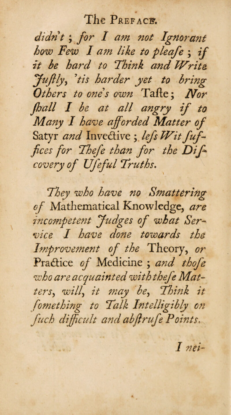 didn't; for I am not Ignorant how Few I am like to pleafe ; if it be hard to Think and Write fufily, ’tis harder yet to bring Others to ones own Tafle; Nor fhall I be at all angry if to Many I have afforded Matter of Satyr and Inventive ; lefs Wit fof¬ fices for Thefe than for the Difi- covery of Ufeful Truths. They who have no Smattering of Mathematical Knowledge, are incompetent fudges of what Ser¬ vice I have done towards the Improvement of the Theory, or Practice of Medicine ; and thofe who are acquainted with thefe Mat¬ ters-, will, it may be, Thbik it Something to Talk Intelligibly on fuck difficult and abflrufe Pomts. I net-