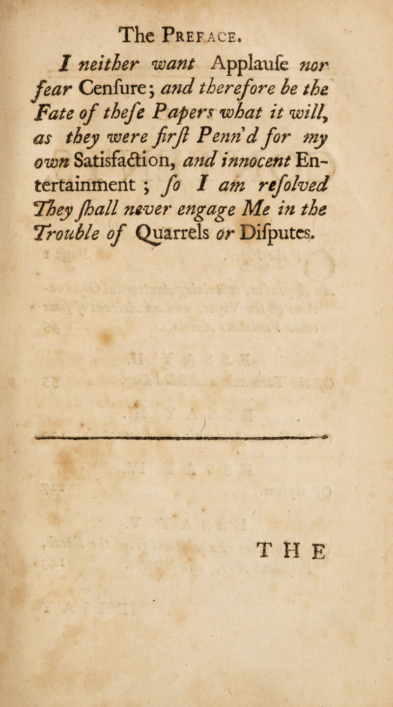 J neither 'want Applaufe nor fear Cenfure; and therefore he the Fate of thefe Papers what it will, as they were firfl Penn d for my own Satisfaction, and innocent En¬ tertainment ; fo I am refolved They Jhall never engage Me in the Trouble of Quarrels or Dilputcs.