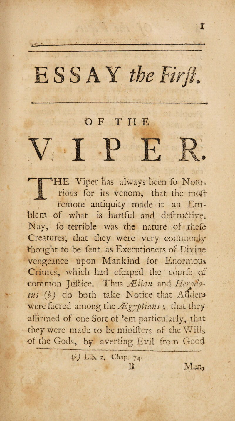 4 OF THE r_|_~'HE Viper has always been fo Noto¬ rious for its venom, that the molt remote antiquity made it an Em¬ blem of what is hurtful and deftrudrive* Nay, fo terrible was the nature of ,thefe Creatures, that they were very commonly thought to be fent as Executioners of Divine vengeance upon Mankind for Enormous Crimes, which had efcaped the courfe of common Tuft ice. Thus /Elian and Her olio- tus (b) do both take Notice that Adders were facred among the /Egyptians that they affirmed of one Sort of Am particularly, that they were made to be minifters of the Wills of the Gods, by averting Evil from Good -r , i . , ___ —T—-p---* * (J>J Lib* 2, Chap. 74* B Men,