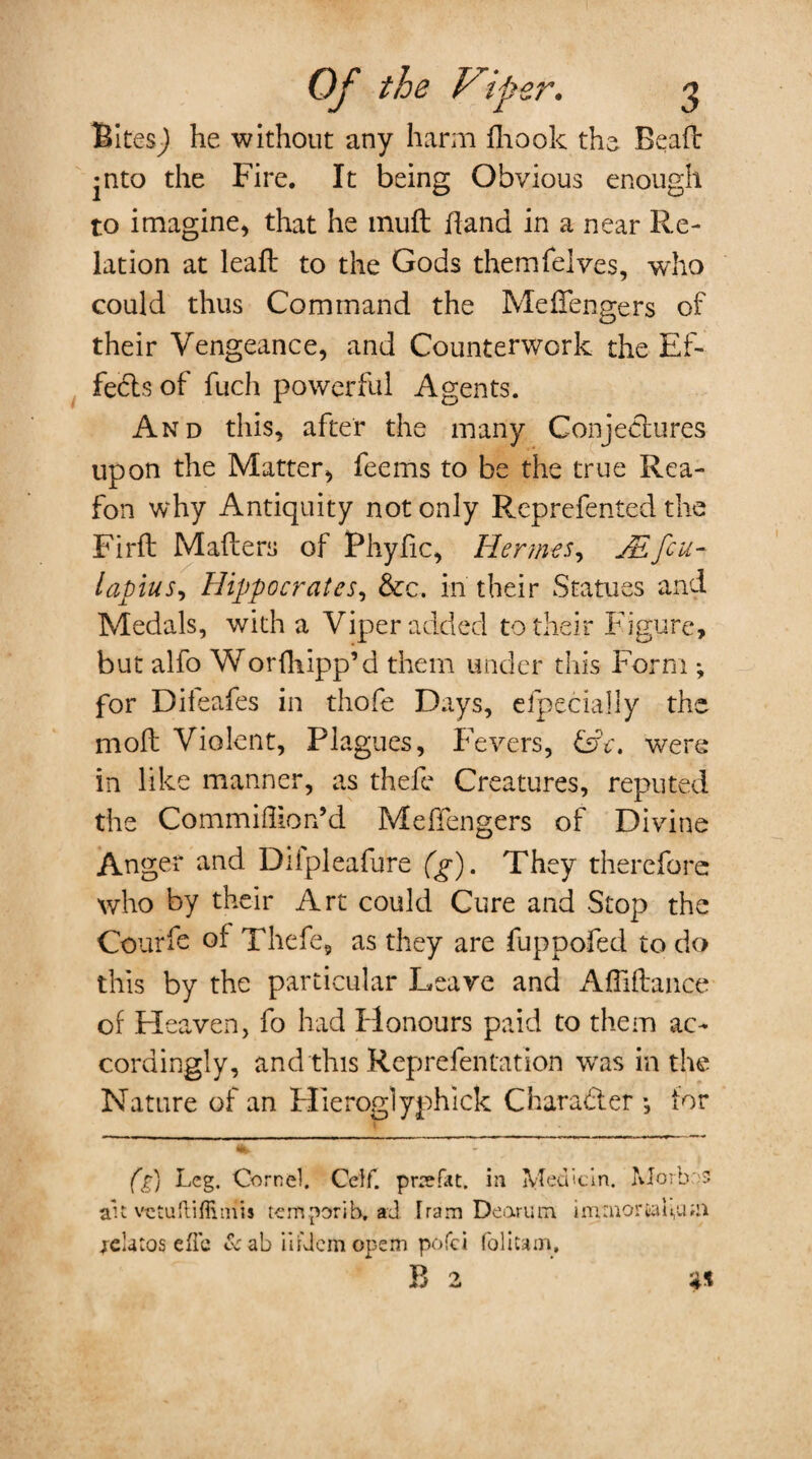 Rites^) he without any harm fhook the Bead jnto the Fire. It being Obvious enough to imagine, that he mud hand in a near Re¬ lation at lead to the Gods themfelves, who could thus Command the Mefiengers of their Vengeance, and Counterwork the Ef¬ fects of fuch powerful Agents. And this, after the many Conjectures upon the Matter, fee ms to be the true Rea- fon why Antiquity not only Reprefented the Fird Maders of Phyfic, Hermes, JEfeu- lapius, Hippocrates, &c. in their Statues and Medals, with a Viper added to their Figure, but alfo Worfliipp’d them under this Form *, for Diieafes in thofe Days, elpecially the mod Violent, Plagues, Fevers, &c. were in like manner, as thele Creatures, reputed the Commiflion’d Medengers of Divine Anger and Diipleafure (g). They therefore who by their Art could Cure and Stop the Courfe of Thefe, as they are fuppofed to do this by the particular Leave and Affidance of Heaven, fo had Honours paid to them ac¬ cordingly, and this Reprefentation was in the Nature of an Flieroglyphick Character •, tor (g) Leg. Cornel. Celf. prrefat. in Medicln. Morbos ait vetuftiffitnis temporib. ad I ram Dearum i minor ta fma jelatos efle & ab mil cm opem pofei foil cam.