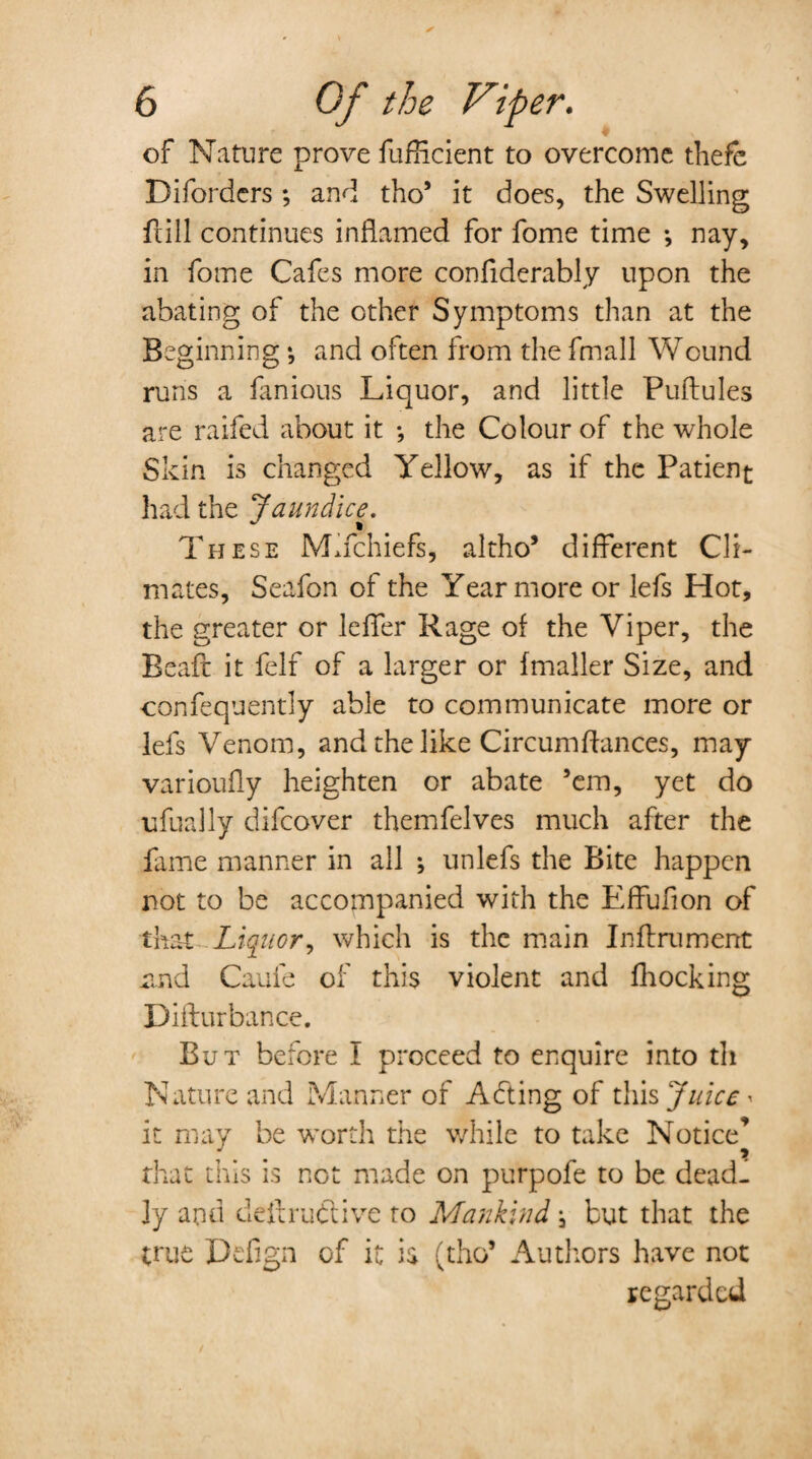 of Nature prove fufHcient to overcome thefe Diforders ; and tho’ it does, the Swelling Hill continues inflamed for fome time *, nay, in fome Cafes more confiderably upon the abating of the other Symptoms than at the Beginning •, and often from the fmall Wound runs a famous Liquor, and little Puftules are raifed about it •, the Colour of the whole Skin is changed Yellow, as if the Patient had the Jaundice. These MYchiefs, altho’ different Cli¬ mates, Seafon of the Year more or lefs Hot, the greater or leffer Rage of the Viper, the Beaft it felf of a larger or fmaller Size, and confequently able to communicate more or lefs Venom, and the like Circumftances, may varioufly heighten or abate ’em, yet do ufually difcover themfelves much after the fame manner in all ; unlefs the Bite happen not to be accompanied with the Effufion of that Liquor, which is the main Inflrument znd Caufe of this violent and fhocking Diflurbance. But before I proceed to enquire into th Nature and Manner of Abting of this Juice- it may be worth the while to take Notice’ that this is not made on purpofe to be deadf ly and deftruftive to Mankind, but that the true Defign of it is (tho5 Authors have not regarded