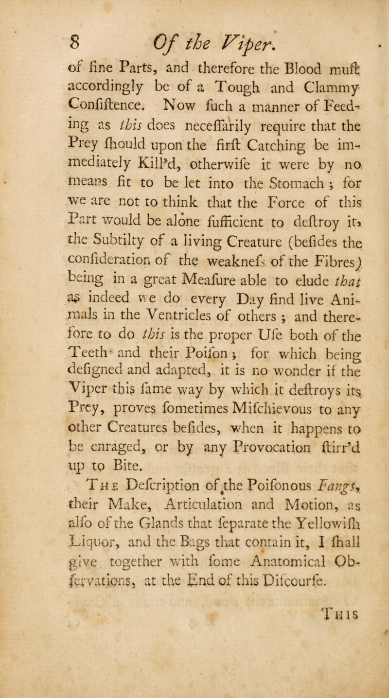 of fine Parts, and therefore the Blood muft accordingly be of a Tough and Clammy Confidence. Now fuch a manner of Feed¬ ing as this does neceffarily require that the Prey fhould upon the firft Catching be im¬ mediately KilPd, otherwifc it were by no means fit to be let into the Stomach ; for we are not to think that the Force of this Part would be alone fufficient to deflroy it> the Subtilty of a living Creature (befides the confideration of the weaknefs of the Fibres^ being in a great Meafure able to elude that a£ indeed we do every Day find live Ani¬ mals in the Ventricles of others ; and there¬ fore to do this is the proper Ufe both of the Teeth- and their Poilon ; for which being defigned and adapted, it is no wonder if the Viper this fame way by which it deflroys its. Prey, proves fometimes Mifchievous to any other Creatures befides, when it happens to be enraged, or by any Provocation ftirr’d up to Bite. Tun Defcription of#the Poifonous Fangs, their Make, Articulation and Motion, as alfo of the Glands that feparate the Yellowifh Liquor, and the Bags that contain it, I fhall give, together with fome Anatomical Ob- fer vat ions 3 at the End of this Pifcourle. T ti \ s