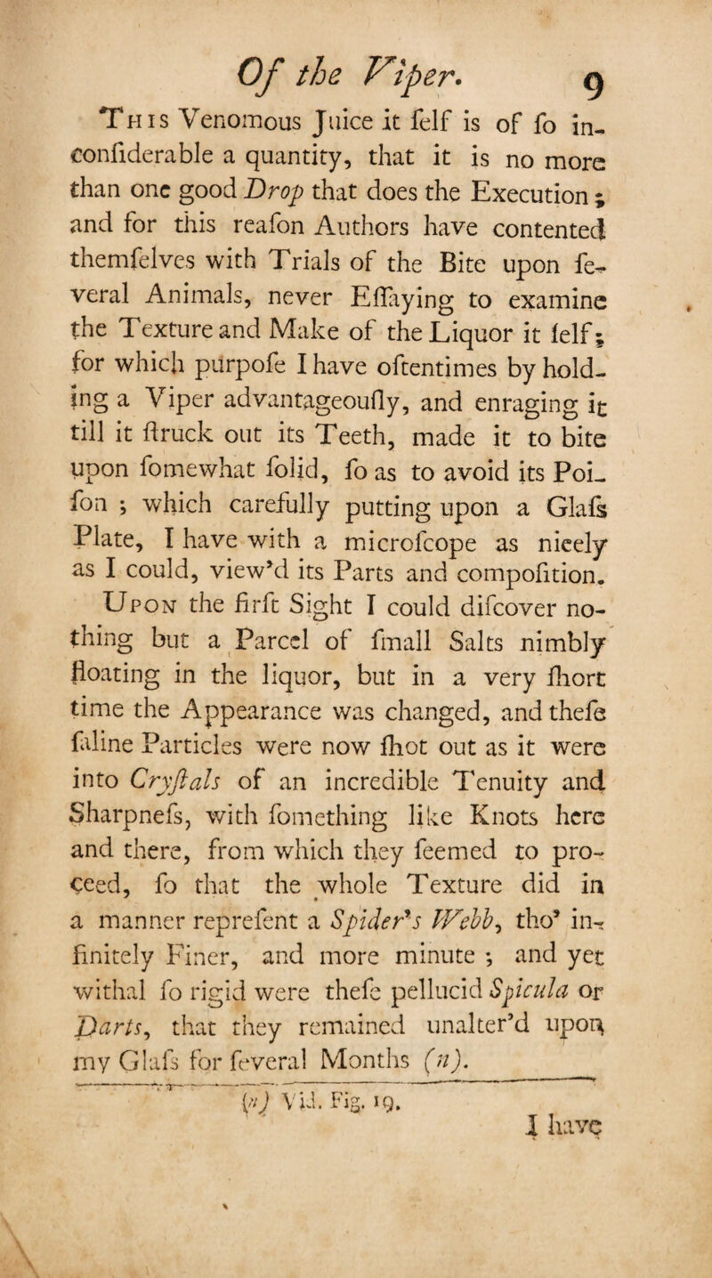 This Venomous Juice it felf is of fo in¬ considerable a quantity, that it is no more than one good Drop that does the Execution ; and for this reafon Authors have contented themfelves with Trials of the Bite upon fe- veral Animals, never Eflaying to examine the Texture and Make of the Liquor it felf; for which purpofe I have oftentimes by hold¬ ing a Viper advantageoufly, and enraging it till it ft ruck out its Teeth, made it to bite upon fomewhat folid, fo as to avoid its PoL fon ; which carefully putting upon a Glafs Plate, I have with a microfcope as nicely as I could, view’d its Parts and compofition. Upon the firft Sight I could difeover no¬ thing but a Parcel of fmall Salts nimbly floating in the liquor, but in a very fhort time the Appearance was changed, andthefe faline Particles were now fhot out as it were into Cryftals of an incredible Tenuity and Sharpnefs, with fomething like Knots here and there, from which they feemed to pro¬ ceed, fo that the whole Texture did in a manner reprefent a Spider's PFebb^ tho* in¬ finitely Finer, and more minute ; and yet withal fo rigid were thefe pellucid Spicul a or Darts, that they remained unalter’d upon my Glals for feveral Months (n). f'J YU. Fig. ig. I have \ \