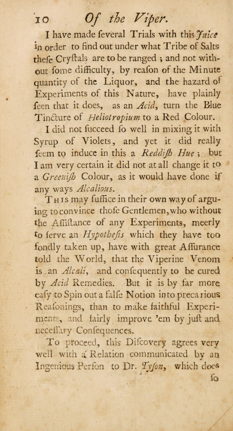 I have made feveral Trials with this Juice in order to find out under what Tribe of Salts thefe Cryftals are to be ranged \ and not with¬ out fome difficulty, by reafon of the Minute quantity of the Liquor, and the hazard of Experiments of this Nature, have plainly feen that it does, as an Acid, turn the Blue Tincture of Heliotropium to a Red Colour. I did not fucceed fo well in mixing it with Syrup of Violets, and yet it did really feem to induce in this a Reddijh Hue ; but I am very certain it did not at all change it to a Greenijh Colour, as it would have done if any ways Alcalious. This may fuffice in their own way of argu¬ ing to convince thole Gentlemen, who without the Affiflance of any Experiments, meerly to ferve an Hypo thefts which they have too fondly taken up, have with great Affurance told the World, that the Viperine Venom is an Ale alt, and confequentiy to be cured by Acid Remedies. But it is by far more eafy to Spin out a falfe Notion into precarious Reafonings, than to make faithful Experi¬ ment?', and fairly improve ’em by juft and neceffary Confequences. To proceed, this Difcovery agrees very v/ell with a Relation communicated by am Ingenious Perfon to Dr. cI\fon, which does fo