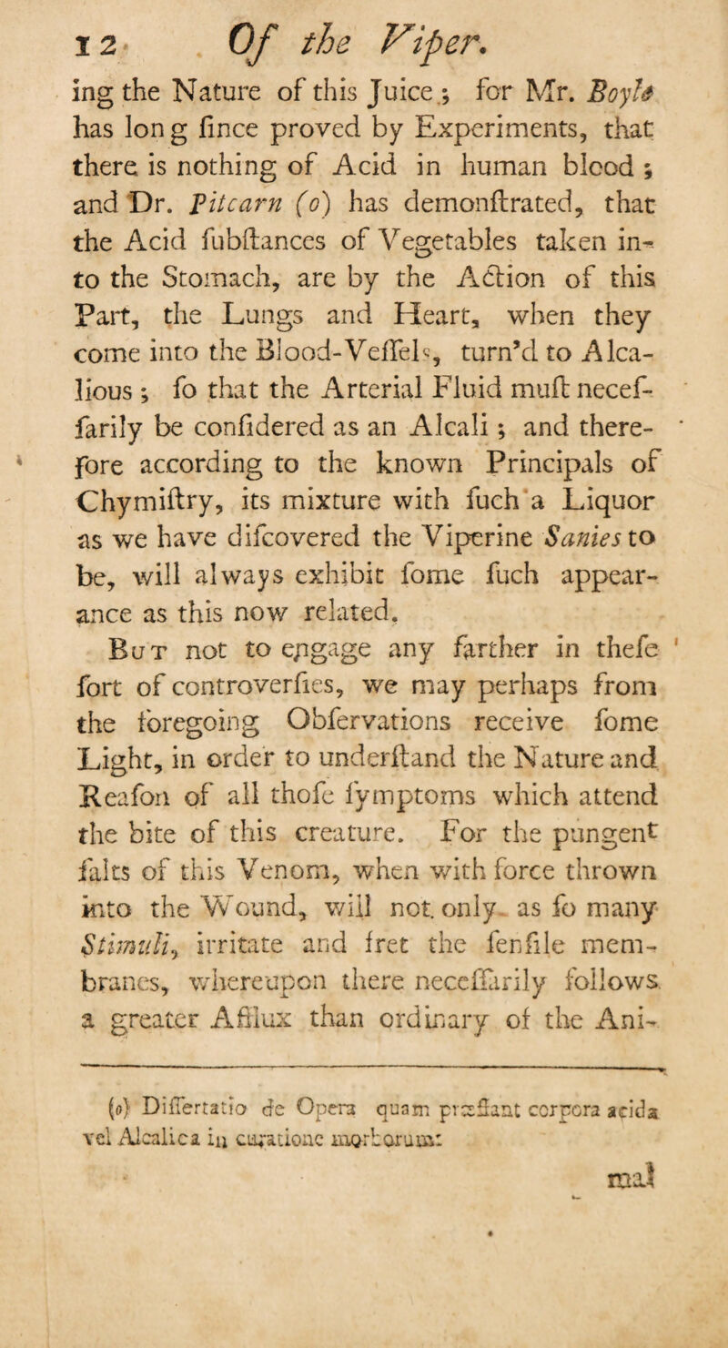 ing the Nature of this Juice ; for Mr. Boyh has Ion g fince proved by Experiments, that there is nothing of Acid in human bicod ; and Dr. Bit cam (o) has demonft rated, that the Acid fubflances of Vegetables taken in-, to the Stomach, are by the Action of this Fart, the Lungs and Heart, when they come into the Blood-VefTeF, turn’d to Alca- lious; fo that the Arterial Fluid muff necef- farily be confidered as an Alcali; and there¬ fore according to the known Principals of Chymiftry, its mixture with fuch a Liquor as we have difcovered the Viperine Sanies to be, will always exhibit fome fuch appear¬ ance as this now related. But not to epgage any farther in thefe ' fort of controverhes, we may perhaps from the foregoing Obfervations receive fome Light, in order to underftand the Nature and Reafon of all thofe fymptoms which attend the bite of this creature. For the pungent falts of this Venom, when with force thrown into the Wound, will not. only as fo many Stimuli, irritate and fret the fen file mem¬ branes, whereupon there necefiarily follows, a greater Afflux than ordinary of the Ani- (o) DilTertauo de Opera quam prcsSaat corpora acida vcl Alcalica iu ci^ationc morLoruus: