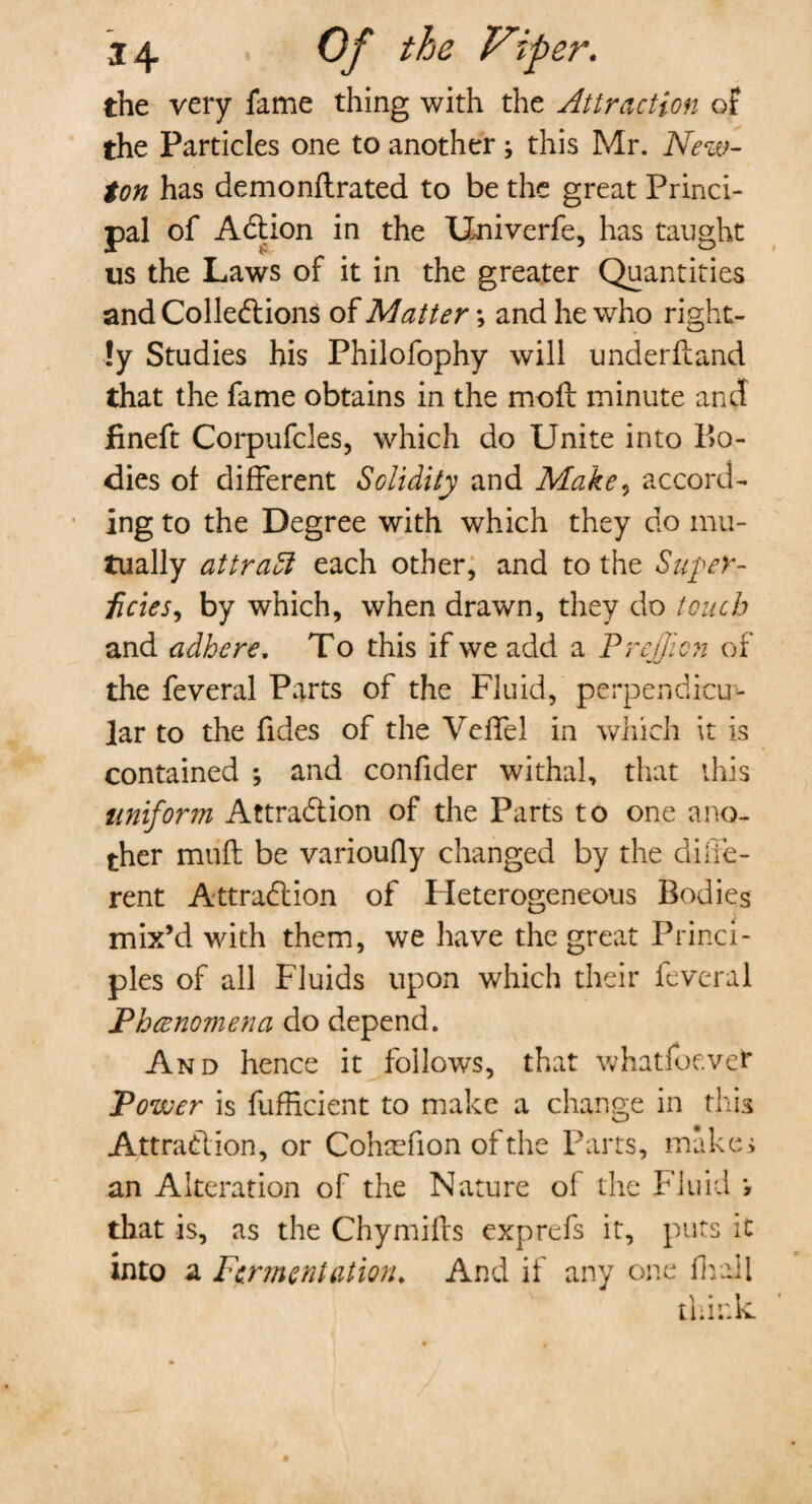 the very fame thing with the Attraction of the Particles one to another; this Mr. New¬ ton has demonftrated to be the great Princi¬ pal of ACtion in the Univerfe, has taught us the Laws of it in the greater Quantities and Collections of Matter; and he who right¬ ly Studies his Philofophy will underfland that the fame obtains in the molt minute and fineft Corpufcles, which do Unite into In¬ dies of different Solidity and Make, accord¬ ing to the Degree with which they do mu¬ tually attradl each other, and to the Super¬ ficies , by which, when drawn, they do touch and adhere. To this if we add a PrejJien of the feveral Parts of the Fluid, perpendicu¬ lar to the Tides of the Veffel in which it is contained ; and confider withal, that this uniform Attraction of the Parts to one ano¬ ther muft be varioufly changed by the diffe¬ rent Attraction of Heterogeneous Bodies mix’d with them, we have the great Princi¬ ples of all Fluids upon which their feveral Phenomena do depend. And hence it follows, that whatsoever Power is fufficient to make a change in this Attraction, or Cohrefion of the Parts, makes an Alteration of the Nature of the Fluid i that is, as the Chy miffs exp refs it, puts it into a Fermentation. And if any one fhall think