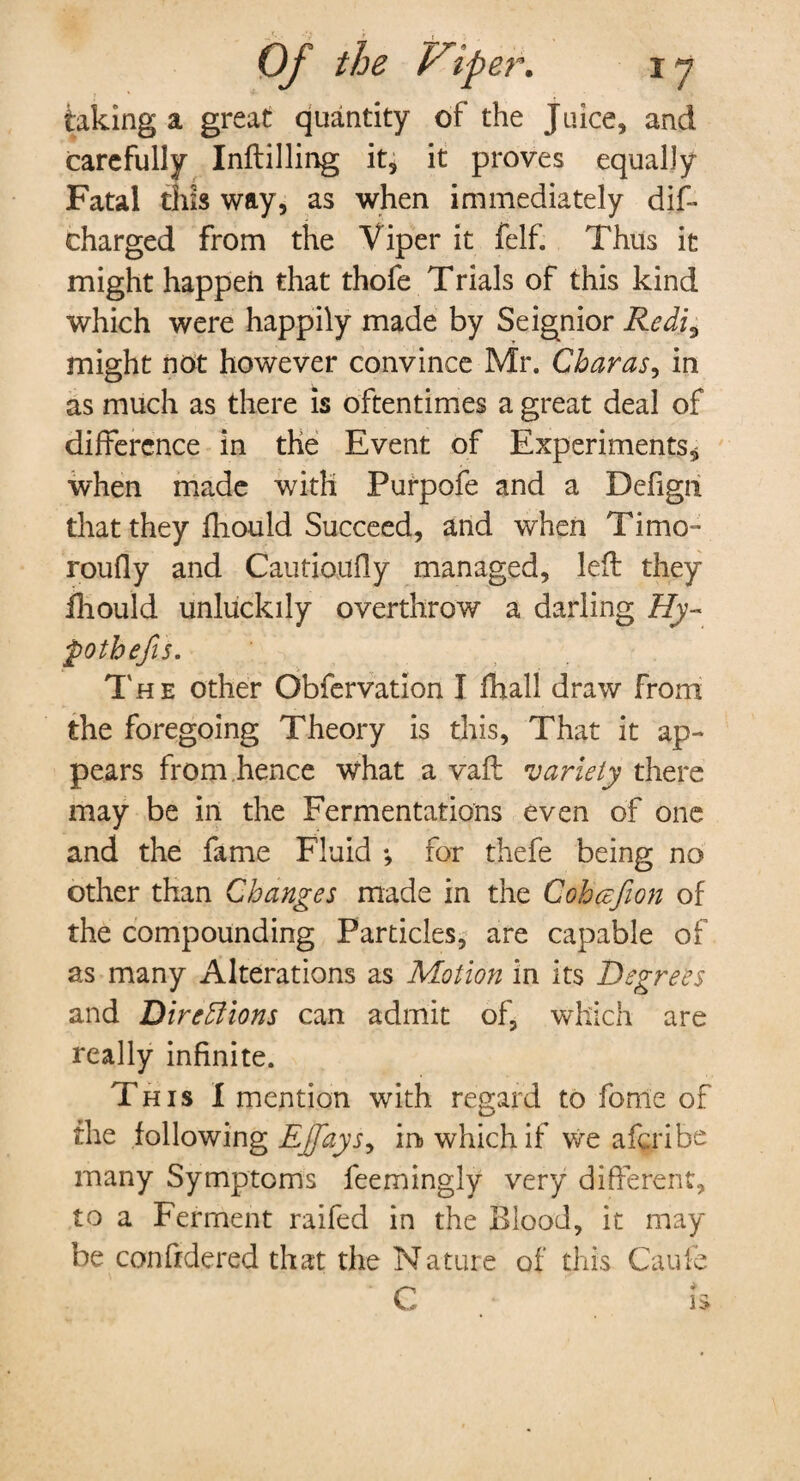 taking a great quantity of the Juice, and carefully Inftilling it, it proves equally Fatal this way, as when immediately dis¬ charged from the Viper it felf. Thus it might happen that thofe Trials of this kind which were happily made by Seignior Redi0 might not however convince Mr. Charas, in as much as there is oftentimes a great deal of difference in the Event of Experiments, when made with Purpofe and a Defign that they fliould Succeed, and when Timo- roufly and Caution fly managed, left they ihould unluckily overthrow a darling Hy¬ pothecs. The other Obfervation I fhall draw From the foregoing Theory is this, That it ap¬ pears from hence what a vafl: variety there may be in the Fermentations even of one and the fame Fluid *, for thefe being no other than Changes made in the Cohcefion of the compounding Particles, are capable of as many Alterations as Motion in its Degrees and DireEIions can admit of, which are really infinite. T his I mention with regard to fonie of the following Ejfays^ in which if we aferibe many Symptoms feemingly very different, to a Ferment raifed in the Blood, it may be confidered that the Nature of this Caufe C h