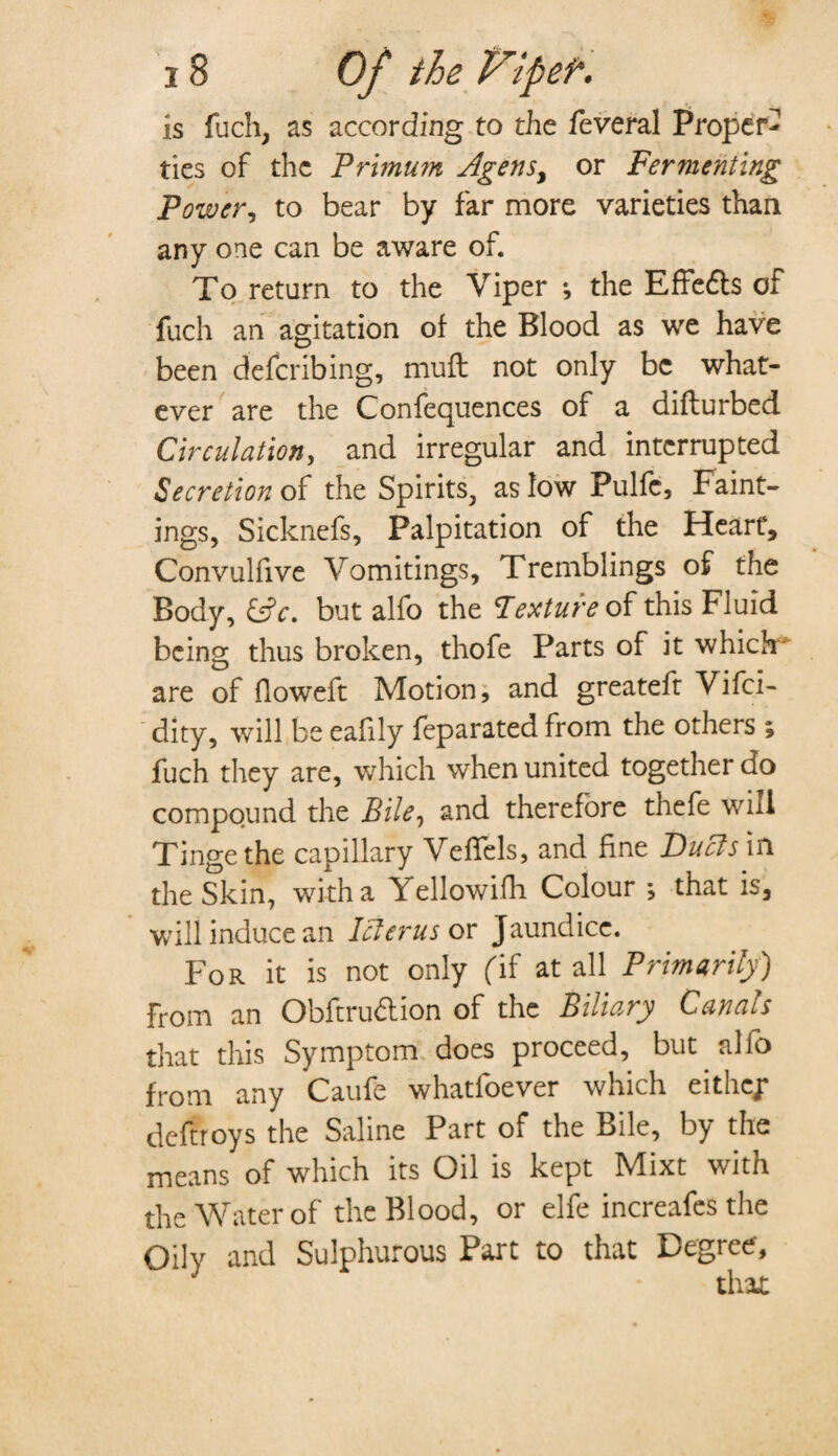 is fuch, as according to the feveral Proper¬ ties of the Primum Agensy or Fermenting Power, to bear by far more varieties than any one can be aware of. To return to the Viper *, the Effedls of fuch an agitation of the Blood as we have been deferibing, muft not only be what¬ ever are the Conferences of a difturbed Circulation, and irregular and interrupted Secretion of the Spirits, as low Pulfc, Fail¬ ings, Sicknefs, Palpitation of the Heart, Convulfive Vomitings, Tremblings of the Body, &c. but alfo the Texture of this Fluid being thus broken, thofe Parts of it which- are of floweft Motion, and greateft Vifci- dity, will be eafily feparated from the others ; fuch they are, which when united together do compound the Bile, and therefore thefe will Tinge the capillary VefTels, and fine Duels in the Skin, with a \ ellowifh Colour ; that is, will induce an Icterus or Jaundice. For it is not only (if at all Primarily) from an Obftru&ion of the Biliary Canals that this Symptom does proceed, but alfo from any Caufe whatfoever which eithep deftroys the Saline Part of the Bile, by the means of which its Oil is kept Mixt with the Water of the Blood, or elfe increafes the Oily and Sulphurous Part to that Degree,