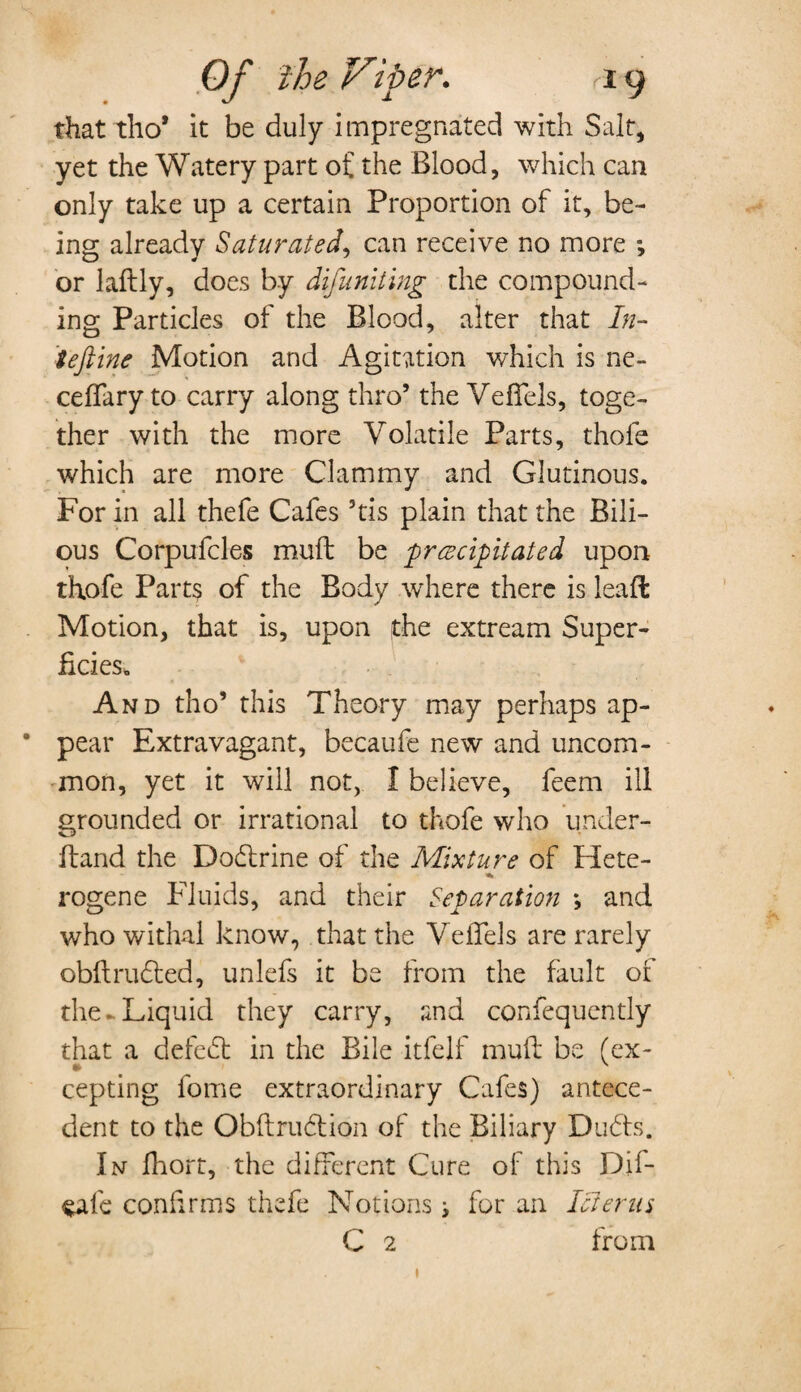 that tho* it be duly impregnated with Salt, yet the Watery part of the Blood, which can only take up a certain Proportion of it, be¬ ing already Saturated, can receive no more or laftly, does by difuniting the compound¬ ing Particles of the Blood, alter that In- tefline Motion and Agitation which is ne- ceflfary to carry along thro’ the Veflels, toge¬ ther with the more Volatile Parts, thole which are more Clammy and Glutinous. For in all thefe Cafes 5tis plain that the Bili¬ ous Corpufcles muft be precipitated upon thofe Parts of the Body where there is leaffc Motion, that is, upon the extream Super¬ ficies, And tho’ this Theory may perhaps ap- * pear Extravagant, becaufe new and uncom¬ mon, yet it will not, I believe, feem ill grounded or irrational to thofe who under¬ hand the Dodlrine of the Mixture of Hete- rogene Fluids, and their Separation *, and who withal know, that the Veflels are rarely obftrudted, unlefs it be from the fault oi the* Liquid they carry, and confequently that a defedt in the Bile itfelf muft be (ex- cepting fome extraordinary Cafes) antece¬ dent to the Obftrudtion of the Biliary Dudts. In Ihort, the different Cure of this Dif- $afe confirms thefe Notions i for an Icterus C 2 from 1