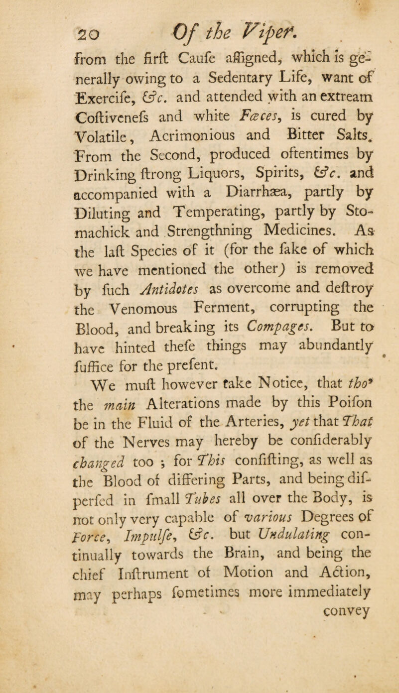 from the firft Caufe affigned, which is ge¬ nerally owing to a Sedentary Life, want of Exercife, (3c. and attended with an extreatn Coftivcnefs and white Faces, is cured by Volatile, Acrimonious and Bitter Saks. From the Second, produced oftentimes by Drinking ftrong Liquors, Spirits, (3 c. and accompanied with a Diarrhaea, partly by Diluting and Temperating, partly by Sto- machick and Strengthning Medicines. As the laft Species of it (for the fake of which we have mentioned the otherJ is removed by fuch Antidotes as overcome and deftroy the Venomous Ferment, corrupting the Blood, and breaking its Comp ages. But to have hinted thefe things may abundantly fuffice for the prefent. We muft however take Notice, that tho9 the main Alterations made by this Poifon be in the Fluid of the Arteries, yet that That of the Nerves may hereby be confiderably changed too ♦, for This confifting, as well as the Blood of differing Parts, and being dif- perfed in fmall Tubes all over the Body, is not only very capable of various Degrees of force, Impulfe, (3c. but Undulating con¬ tinually towards the Brain, and being the chief Inftrument of Motion and Action, may perhaps fometimes more immediately - convey