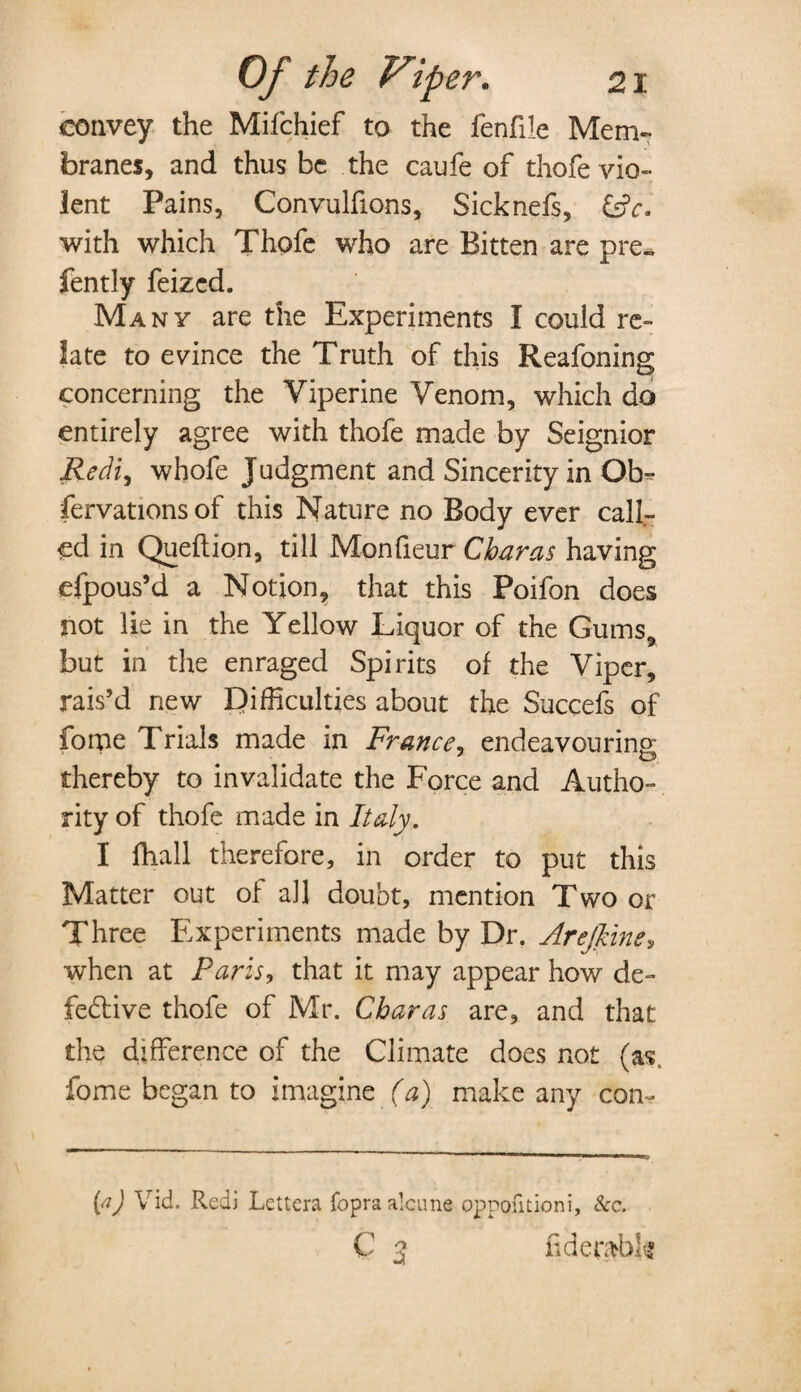 convey the Mifchief to the fenfile Mem¬ branes, and thus be the caufe of thofe vio¬ lent Pains, Convulfions, Sicknefs, V. with which Thofe who are Bitten are pre„ fently feized. Many are the Experiments I could re¬ late to evince the Truth of this Reafoning concerning the Yiperine Venom, which do entirely agree with thofe made by Seignior Rediy whofe Judgment and Sincerity in Ob- fervationsof this Nature no Body ever call¬ ed in Queftion, till Monfieur CJoaras having efpous’d a Notion, that this Poifon does not lie in the Yellow Liquor of the Gums* but in the enraged Spirits of the Viper, rais’d new Difficulties about the Succefs of fome Trials made in France, endeavouring: thereby to invalidate the Force and Autho¬ rity of thofe made in Italy. I fhall therefore, in order to put this Matter out of all doubt, mention Two or Three Experiments made by Dr. Arejline, when at Paris, that it may appear how de¬ fective thofe of Mr. Cbaras are, and that the difference of the Climate does not (as. fome began to imagine (a) make any con- (aj V id. Redi Lettera fopraalcune oppofitioni, &c. C 3 uderabk